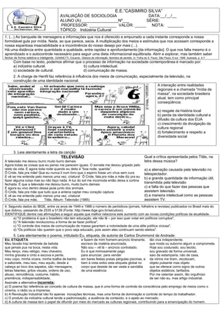 E.E.”CASIMIRO SILVA”
                                              AVALIAÇÂO DE SOCIOLOGIA              DATA:__/__/__
                                              ALUNO (A):________________Nº___     SÉRIE:
                                              PROFESSOR: ____________ VALOR: _____ NOTA: _______
                                              TÓPICO: Indústria Cultural
1. (...) Ao banquete de mensagens e informações que nos é oferecido e empurrado a cada instante corresponde a nossa
formidável gula por mídia. Nada, ao que parece, sacia. A multiplicação dos meios e estímulos que nos acossam corresponde a
nossa espantosa insaciabilidade e a incontinência do nosso desejo por mais (...).
Há uma distância entre quantidade e qualidade, entre rapidez e aprofundamento [da informação]. O que nos falta mesmo é o
aprendizado e o autocontrole necessário para seguir uma dieta informacional equilibrada. Abrir e explorar, mas também saber
fechar de forma seletiva e inteligente. GIANNETTI, Eduardo. Obesos de informação, famintos de sentido. In: Folha de S. Paulo, São Paulo, 8 out. 1998. Ilustrada, p. 4-7.
       Com base no texto, podemos afirmar que o processo de informação na sociedade contemporânea é marcado por:
       a) indústria cultural.                  b) cultura intelectual.
       c) sociedade de cultural.              d) comunicação de massa.
       2. A charge de Henfil faz referência à influência dos meios de comunicação, especialmente da televisão, na
       construção de uma identidade nacional.
                                                                                             A interação entre realidades
                                                                                             regionais e a chamada "mídia de
                                                                                             massa", na sociedade brasileira
                                                                                             atual, tem como principal
                                                                                             conseqüência:

                                                                                                                               a) resgate da história local
                                                                                                                               b) perda da identidade cultural e
                                                                                                                               difusão da cultura dos EUA
                                                                                                                               c) crescimento da divulgação da
                                                                                                                               cultura regional
                                                                                                                               d) fortalecimento e respeito a
                                                                                                                               diversidade social



       3. Leia atentamente a letra da canção
                                               TELEVISÃO                                                            Qual a crítica apresentada pelos Titãs, na
A televisão me deixou burro muito burro demais                                                                      letra dessa música?
Agora todas as coisas que eu penso me parecem iguais. O sorvete me deixou gripado pelo
resto da vida. E agora toda noite quando eu deito é "boa noite, querida”.                                           a) a alienação causada pela televisão no
Ô Cride, fala pra mãe! Que eu nunca li num livro que o espirro fosse um vírus sem cura                              telespectador.
E vê se me entende pelo menos uma vez, criatura! Ô Cride, fala pra mãe a mãe diz pra eu                             b) a grande quantidade de informação útil,
fazer alguma coisa mas eu não faço nada. A luz do sol me incomoda então deixa a cortina
fechada. É que a televisão me deixou burro, muito burro demais
                                                                                                                    transmitida pela televisão
E agora eu vivo dentro dessa jaula junto dos animais.                                                               c) a falta do que fazer das pessoas que
Ô Cride, fala pra mãe que tudo que a antena captar meu coração captura                                              assistem televisão.
E vê se me entende pelo menos uma vez, criatura!                                                                    d) a maneira intelectual como as pessoas
Ô Cride, fala pra mãe.     Titãs. Álbum: Televisão (1985)                                                           assistem TV.
4. Segundo dados do IBGE, entre os anos de 1949 e 1988 o número de periódicos (jornais, folhetins e revistas) publicados no Brasil mais do
que dobrou, passando de 2535 a 5139 (Fonte: http://www.ibge.gov.br/seculoxx).
IDENTIFIQUE dentre nas afirmações a seguir aquela que melhor relaciona este aumento com as novas condições políticas da atualidade.
     a) "O problema é que o brasileiro não tem educação, ele não lê – por isso quer votar em políticos corruptos".
     b) "A televisão revolucionou a forma de se fazer política".
     c) "O controle dos meios de comunicação de massa garantem a notoriedade de uma elite política viciosa".
     d) "Os políticos não querem que o povo seja educado, pois assim eles continuam sendo eleitos".
       5. Leia atentamente o poema, intitulado Eu, etiqueta, de autoria de Carlos Drummond de Andrade:
EU, ETIQUETA                                        e fazem de mim homem-anúncio itinerante, tão viva independente,
Meu blusão traz lembrete de bebida                  escravo da matéria anunciada.                que moda ou suborno algum a compromete.
que jamais pus na boca, nesta vida.                 Não sou – vê lá – anúncio contratado.        Hoje sou costurado, sou tecido,
Meu lenço, meu relógio, meu chaveiro,               Eu é que mimosamente pago                    sou gravado de forma universal,
minha gravata e cinto e escova e pente,             para anunciar, para vender                   saio da estamparia, não de casa,
meu copo, minha xícara, minha toalha de banho em bares festas praias pérgulas piscinas, e da vitrina me tiram, recolocam,
e sabonete, meu isso, meu aquilo, desde a           bem à vista exibo esta etiqueta global no    objeto pulsante mas objeto
cabeça ao bico dos sapatos, são mensagens,          corpo que desiste de ser veste e sandália    que se oferece como signo de outros
letras falantes, gritos visuais, ordens de uso,     de uma essência                              objetos estáticos, tarifados.
abuso, reincidência, costume, hábito,                                                            Por me ostentar assim, tão orgulhoso
premência, indispensabilidade,                                                                   de ser não eu, mas artigo industrial.
Assinale a alternativa incorreta:
a) O poema faz referência ao conceito de cultura de massa, que é uma forma de controle da consciência pelo emprego de meios como o
cinema, o rádio ou a imprensa.
b) A Revolução Industrial não foi apenas inovações técnicas, mas uma forma de dominação e controle do tempo do trabalhador.
c) O produto da indústria cultural tende a padronização, a ausência de conteúdo, e o apelo ao mercado.
d) A cultura de massa tem o papel de difundir por meio do mercado as culturas regionais, contribuindo para a emancipação do homem.
 