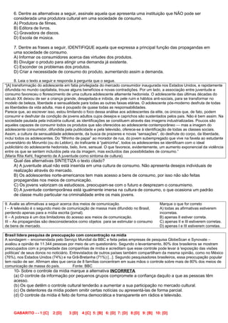 6. Dentre as alternativas a seguir, assinale aquela que apresenta uma instituição que NÃO pode ser
     considerada uma produtora cultural em uma sociedade de consumo.
     A) Produtora de filmes.
     B) Editora de livros.
     C) Gravadora de discos.
     D) Escola de música.

     7. Dentre as frases a seguir, IDENTIFIQUE aquela que expressa a principal função das propagandas em
     uma sociedade de consumo.
     A) Informar os consumidores acerca das virtudes dos produtos.
     B) Divulgar o produto para atingir uma demanda já existente.
     C) Esconder os problemas dos produtos.
     D) Criar a necessidade de consumo do produto, aumentando assim a demanda.

       8. Leia o texto a seguir e responda à pergunta que o segue.
“[A] transformação do adolescente em fatia privilegiada do mercado consumidor inaugurada nos Estados Unidos, e rapidamente
difundida no mundo capitalista, trouxe alguns benefícios e novas contradições. Por um lado, a associação entre juventude e
consumo favoreceu o florescimento de uma cultura adolescente altamente hedonista. O adolescente das últimas décadas do
século XX deixou de ser a criança grande, desajeitada e inibida, de pele ruim e hábitos anti-sociais, para se transformar no
modelo de beleza, liberdade e sensualidade para todas as outras faixas etárias. O adolescente pós-moderno desfruta de todas
as liberdades da vida adulta, mas é poupado de quase todas as responsabilidades.
Parece que, ao escrever isso, estou limitando o foco dessa análise aos adolescentes da elite, os únicos que, de fato, podem
consumir e desfrutar da condição de jovens adultos cujos desejos e caprichos são sustentados pelos pais. Não é bem assim. Na
sociedade pautada pela indústria cultural, as identificações se constituem através das imagens industrializadas. Poucos são
aqueles capazes de consumir todos os produtos que são oferecidos ao adolescente contemporâneo — mas a imagem do
adolescente consumidor, difundida pela publicidade e pela televisão, oferece-se à identificação de todas as classes sociais.
Assim, a cultura da sensualidade adolescente, da busca de prazeres e novas “sensações”, do desfrute do corpo, da liberdade,
inclui todos os adolescentes. Do “filhinho de papai” ao morador de rua, do jovem subempregado que vive na favela ao estudante
universitário do Morumbi (ou do Leblon), do traficante à “patricinha”, todos os adolescentes se identificam com o ideal
publicitário do adolescente hedonista, belo, livre, sensual. O que favorece, evidentemente, um aumento exponencial da violência
entre os que se sentem incluídos pela via da imagem, mas excluídos das possibilidades de consumo.”
(Maria Rita Kehl, fragmento de A juventude como sintoma de cultura).
     Qual das alternativas SINTETIZA o texto citado?
     A) A juventude atual não está inserida em uma cultura de consumo. Não apresenta desejos individuais de
     realização através do mercado.
     B) Os adolescentes norte-americanos tem mais acesso a bens de consumo, por isso não são feitas
     propagandas nos meios de comunicação.
     C) Os jovens valorizam os estudiosos, preocupam-se com o futuro e desprezam o consumismo.
     D) A juventude contemporânea está igualmente imersa na cultura de consumo, o que ocasiona um padrão
     de classe muito particular na criminalidade entre os mais jovens.

9. Avalie as afirmativas a seguir acerca dos meios de comunicação.                        Marque o que for correto
I – A televisão é o segundo meio de comunicação de massa mais difundido no Brasil,        A) todas as afirmativas estiverem
perdendo apenas para a mídia escrita (jornal).                                            incorretas.
II – A pobreza é um dos limitadores do acesso aos meios de comunicação.                   B) apenas II estiver correta.
III – As propagandas são desconsiderados como objetos para se estimular o consumo         C) apenas II e III estiverem corretas.
de bens de mercado.                                                                       D) apenas I e III estiverem corretas.

Brasil lidera pesquisa de preocupação com concentração na mídia
A sondagem – encomendada pelo Serviço Mundial da BBC e feita pelas empresas de pesquisa GlobeScan e Synovate –
avaliou a opinião de 11.344 pessoas por meio de um questionário. Segundo o levantamento, 80% dos brasileiros se mostram
preocupados com a propriedade das companhias de mídia e acreditam que esse controle pode levar à 'exposição das visões
políticas' de seus donos no noticiário. Entrevistados de outros países também compartilham da mesma opinião, como no México
(76%), nos Estados Unidos (74%) e na Grã-Bretanha (71%) [...]. Segundo pesquisadores brasileiros, essa preocupação popular
tem razão de ser. Afirmam eles que cerca de 8 famílias concentram em suas mãos o controle sobre mais de 80% dos meios de
comunicação de massa do país.            Fonte: BBC
     10- Sobre o controle da mídia marque a alternativa INCORRETA
     (a) O controle da informação por pequenos grupos compromete a confiança daquilo a que as pessoas têm
     acesso.
     (b) Os que detêm o controle cultural tenderão a aumentar a sua participação no mercado cultural.
     (c) Os detentores da mídia podem omitir certas notícias ou apresentá-las de forma parcial.
     (d) O controle da mídia é feito de forma democrática e transparente em rádios e televisão.



     GABARITO - - 1:[C]    2:[D]     3:[D]   4:[C] 5: [B] 6: [D] 7: [D] 8:[D] 9: [B] 10: [D]
 