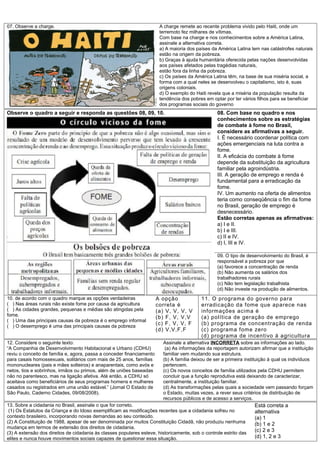 07. Observe a charge.                                                   A charge remete ao recente problema vivido pelo Haiti, onde um
                                                                        terremoto fez milhares de vítimas.
                                                                        Com base na charge e nos conhecimentos sobre a América Latina,
                                                                        assinale a alternativa correta.
                                                                        a) A maioria dos países da América Latina tem nas catástrofes naturais
                                                                        estão na origem da pobreza.
                                                                        b) Graças à ajuda humanitária oferecida pelas nações desenvolvidas
                                                                        aos países afetados pelas tragédias naturais,
                                                                        estão fora da linha da pobreza.
                                                                        c) Os países da América Latina têm, na base de sua miséria social, a
                                                                        forma com a qual neles se desenvolveu o capitalismo, isto é, suas
                                                                        origens coloniais.
                                                                        d) O exemplo do Haiti revela que a miséria da população resulta da
                                                                        tendência dos pobres em optar por ter vários filhos para se beneficiar
                                                                        dos programas sociais do governo
Observe o quadro a seguir e responda as questões 08, 09, 10.                                      08. Com base no quadro e nos
                                                                                                  conhecimentos sobre as estratégias
                                                                                                  de combate à fome no Brasil,
                                                                                                  considere as afirmativas a seguir.
                                                                                                  I. É necessário coordenar política com
                                                                                                  ações emergenciais na luta contra a
                                                                                                  fome.
                                                                                                  II. A eficácia do combate à fome
                                                                                                  depende da substituição da agricultura
                                                                                                  familiar pela agroindústria.
                                                                                                  III. A geração de emprego e renda é
                                                                                                  fundamental para a erradicação da
                                                                                                  fome.
                                                                                                  IV. Um aumento na oferta de alimentos
                                                                                                  teria como conseqüência o fim da fome
                                                                                                  no Brasil, geração de emprego é
                                                                                                  desnecessário.
                                                                                                  Estão corretas apenas as afirmativas:
                                                                                                  a) I e II.
                                                                                                  b) I e III.
                                                                                                  c) II e IV.
                                                                                                  d) I, III e IV.

                                                                                                  09. O tipo de desenvolvimento do Brasil, é
                                                                                                  responsável a pobreza por que
                                                                                                  (a) favorece a concentração de renda
                                                                                                  (b) Não aumenta os salários dos
                                                                                                  trabalhadores rurais
                                                                                                  (c) Não tem legislação trabalhista
                                                                                                  (d) Não investe na produção de alimentos.
10. de acordo com o quadro marque as opções verdadeiras                A opção             11. O programa do governo para
( ) Nas áreas rurais não existe fome por causa da agricultura          correta é           erradicação da fome que aparece nas
( ) As cidades grandes, pequenas e médias são atingidas pela           (a) V, V, V, V      informações acima é
fome.                                                                  (b) F, V, V,V       (a) política de geração de emprego
( ) Uma das principais causas da pobreza é o emprego informal
( ) O desemprego é uma das principais causas da pobreza
                                                                       (c) F, V, V, F      (b) programa de concentração de renda
                                                                       (d) V,V,F,F         (c) programa fome zero
                                                                                           (d) programa de incentivo á agricultura
12. Considere o seguinte texto:                                          Assinale a alternativa INCORRETA sobre as informações ao lado.
“A Companhia de Desenvolvimento Habitacional e Urbano (CDHU)              (a) As informações da reportagem autorizam afirmar que a instituição
reviu o conceito de família e, agora, passa a conceder financiamento     familiar vem mudando sua estrutura.
para casais homossexuais, solitários com mais de 25 anos, famílias       (b) A família deixou de ser a primeira instituição à qual os indivíduos
mononucleares (pais e mães solteiros) e anaparentais, como avós e        pertencem.
netos, tios e sobrinhos, irmãos ou primos, além de uniões baseadas       (c) Os novos conceitos de família utilizados pela CDHU permitem
não no parentesco, mas na ligação afetiva. Até então, a CDHU só          concluir que a função reprodutiva está deixando de caracterizar,
aceitava como beneficiários de seus programas homens e mulheres          centralmente, a instituição familiar.
casados ou registrados em uma união estável.” (Jornal O Estado de        (d) As transformações pelas quais a sociedade vem passando forçam
São Paulo, Caderno Cidades, 09/08/2008).                                 o Estado, muitas vezes, a rever seus critérios de distribuição de
     .
                                                                         recursos públicos e de acesso a serviços.
13. Sobre a cidadania no Brasil, assinale o que for correto.                                                        Está correta a
 (1) Os Estatutos da Criança e do Idoso exemplificam as modificações recentes que a cidadania sofreu no             alternativa
contexto brasileiro, incorporando novas demandas ao seu conteúdo.                                                   (a) 1
(2) A Constituição de 1988, apesar de ser denominada por muitos Constituição Cidadã, não produziu nenhuma           (b) 1 e 2
mudança em termos de extensão dos direitos de cidadania.
(3) A extensão dos direitos de cidadania às classes populares esteve, historicamente, sob o controle estrito das
                                                                                                                    (c) 2 e 3
elites e nunca houve movimentos sociais capazes de questionar essa situação.                                        (d) 1, 2 e 3
 