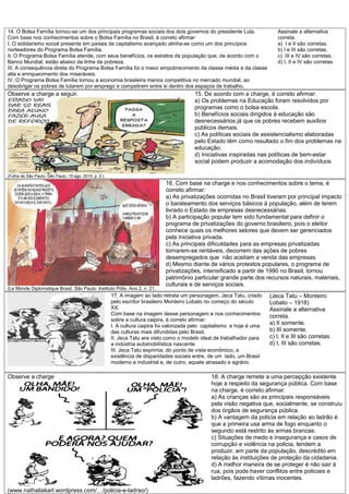 14. O Bolsa Família tornou-se um dos principais programas sociais dos dois governos do presidente Lula.                       Assinale a alternativa
Com base nos conhecimentos sobre o Bolsa Família no Brasil, é correto afirmar:                                                correta.
I. O solidarismo social presente em países de capitalismo avançado alinha-se como um dos princípios                           a) I e II são corretas.
norteadores do Programa Bolsa Família.                                                                                        b) I e III são corretas.
II. O Programa Bolsa Família atende, com seus benefícios, os estratos da população que, de acordo com o                       c) III e IV são corretas.
Banco Mundial, estão abaixo da linha da pobreza.                                                                              d) I, II e IV são corretas
III. A consequência direta do Programa Bolsa Família foi o maior empobrecimento da classe média e da classe
alta e enriquecimento dos miseráveis.
IV. O Programa Bolsa Família tornou a economia brasileira menos competitiva no mercado mundial, ao
desobrigar os pobres de lutarem por emprego e competirem entre si dentro dos espaços de trabalho.
Observe a charge a seguir.                                                                 15. De acordo com a charge, é correto afirmar:
                                                                                           a) Os problemas na Educação foram resolvidos por
                                                                                           programas como o bolsa escola.
                                                                                           b) Benefícios sociais dirigidos à educação são
                                                                                           desnecessários já que os pobres recebem auxílios
                                                                                           públicos demais.
                                                                                           c) As políticas sociais de assistencialismo elaboradas
                                                                                           pelo Estado têm como resultado o fim dos problemas na
                                                                                           educação.
                                                                                           d) Iniciativas inspiradas nas políticas de bem-estar
                                                                                           social podem produzir a acomodação dos indivíduos

(Folha de São Paulo, São Paulo, 15 ago. 2010, p. 2.)
                                                                              16. Com base na charge e nos conhecimentos sobre o tema, é
                                                                              correto afirmar:
                                                                              a) As privatizações ocorridas no Brasil tiveram por principal impacto
                                                                              o barateamento dos serviços básicos à população, além de terem
                                                                              livrado o Estado de empresas desnecessárias.
                                                                              b) A participação popular tem sido fundamental para definir o
                                                                              programa de privatizações do governo brasileiro, pois o eleitor
                                                                              conhece quais os melhores setores que devem ser gerenciados
                                                                              pela iniciativa privada.
                                                                              c) As principais dificuldades para as empresas privatizadas
                                                                              tornarem-se rentáveis, decorrem das ações de pobres
                                                                              desempregados que não aceitam a venda das empresas.
                                                                              d) Mesmo diante de vários protestos populares, o programa de
                                                                              privatizações, intensificado a partir de 1990 no Brasil, tornou
                                                                              patrimônio particular grande parte dos recursos naturais, materiais,
                                                                              culturais e de serviços sociais.
(Le Monde Diplomatique Brasil. São Paulo: Instituto Pólis. Ano 2, n. 21,
                                                       17. A imagem ao lado retrata um personagem, Jeca Tatu, criado       (Jeca Tatu – Monteiro
                                                       pelo escritor brasileiro Monteiro Lobato no começo do século        Lobato – 1918)
                                                       XX.                                                                 Assinale a alternativa
                                                       Com base na imagem desse personagem e nos conhecimentos             correta.
                                                       sobre a cultura caipira, é correto afirmar:
                                                       I. A cultura caipira foi valorizada pelo capitalismo e hoje é uma
                                                                                                                           a) II somente.
                                                       das culturas mais difundidas pelo Brasil.                           b) III somente.
                                                       II. Jeca Tatu era visto como o modelo ideal de trabalhador para     c) I, II e III são corretas.
                                                       a indústria automobilística nascente.                               d) I, III são corretas.
                                                       III. Jeca Tatu exprimia, do ponto de vista econômico, a
                                                       existência de disparidades sociais entre, de um lado, um Brasil
                                                       moderno e industrial e, de outro, aquele atrasado e agrário.

Observe a charge                                                                                  18. A charge remete a uma percepção existente
                                                                                                  hoje a respeito da segurança pública. Com base
                                                                                                  na charge, é correto afirmar:
                                                                                                  a) As crianças são as principais responsáveis
                                                                                                  pela visão negativa que, socialmente, se construiu
                                                                                                  dos órgãos de segurança pública.
                                                                                                  b) A vantagem da polícia em relação ao ladrão é
                                                                                                  que a primeira usa arma de fogo enquanto o
                                                                                                  segundo está restrito às armas brancas.
                                                                                                  c) Situações de medo e insegurança e casos de
                                                                                                  corrupção e violência na policia, tendem a
                                                                                                  produzir, em parte da população, descrédito em
                                                                                                  relação às instituições de proteção da cidadania.
                                                                                                  d) A melhor maneira de se proteger é não sair à
                                                                                                  rua, pois pode haver conflitos entre policiais e
                                                                                                  ladrões, fazendo vítimas inocentes.

(www.nathaliakarl.wordpress.com/…/policia-e-ladrao/)
 