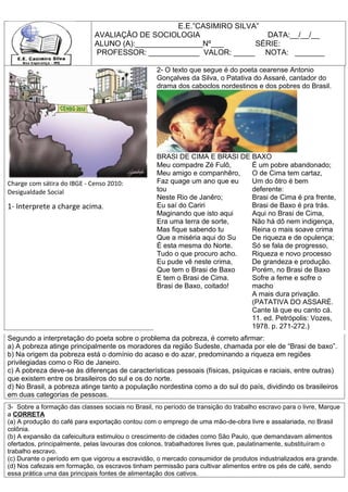 E.E.”CASIMIRO SILVA”
                              AVALIAÇÂO DE SOCIOLOGIA                  DATA:__/__/__
                              ALUNO (A):________________Nº___        SÉRIE:
                              PROFESSOR: ____________ VALOR: _____ NOTA: _______

                                                   2- O texto que segue é do poeta cearense Antonio
                                                   Gonçalves da Silva, o Patativa do Assaré, cantador do
                                                   drama dos caboclos nordestinos e dos pobres do Brasil.




                                                   BRASI DE CIMA E BRASI DE BAXO
                                                   Meu compadre Zé Fulô,    É um pobre abandonado;
                                                   Meu amigo e companhêro,  O de Cima tem cartaz,
Charge com sátira do IBGE - Censo 2010:            Faz quage um ano que eu  Um do ôtro é bem
Desigualdade Social                                tou                      deferente:
                                                   Neste Rio de Janêro;     Brasi de Cima é pra frente,
1- Interprete a charge acima.                      Eu saí do Cariri         Brasi de Baxo é pra trás.
                                                   Maginando que isto aqui  Aqui no Brasi de Cima,
                                                   Era uma terra de sorte,  Não há dô nem indigença,
                                                   Mas fique sabendo tu     Reina o mais soave crima
                                                   Que a miséria aqui do Su De riqueza e de opulença;
                                                   É esta mesma do Norte.   Só se fala de progresso,
                                                   Tudo o que procuro acho. Riqueza e novo processo
                                                   Eu pude vê neste crima,  De grandeza e produção.
                                                   Que tem o Brasi de Baxo  Porém, no Brasi de Baxo
                                                   E tem o Brasi de Cima.   Sofre a feme e sofre o
                                                   Brasi de Baxo, coitado!  macho
                                                                            A mais dura privação.
                                                                            (PATATIVA DO ASSARÉ.
                                                                            Cante lá que eu canto cá.
                                                                            11. ed. Petrópolis: Vozes,
                                                                            1978. p. 271-272.)
Segundo a interpretação do poeta sobre o problema da pobreza, é correto afirmar:
a) A pobreza atinge principalmente os moradores da região Sudeste, chamada por ele de “Brasi de baxo”.
b) Na origem da pobreza está o domínio do acaso e do azar, predominando a riqueza em regiões
privilegiadas como o Rio de Janeiro.
c) A pobreza deve-se às diferenças de características pessoais (físicas, psíquicas e raciais, entre outras)
que existem entre os brasileiros do sul e os do norte.
d) No Brasil, a pobreza atinge tanto a população nordestina como a do sul do país, dividindo os brasileiros
em duas categorias de pessoas.
3- Sobre a formação das classes sociais no Brasil, no período de transição do trabalho escravo para o livre, Marque
a CORRETA
(a) A produção do café para exportação contou com o emprego de uma mão-de-obra livre e assalariada, no Brasil
colônia.
(b) A expansão da cafeicultura estimulou o crescimento de cidades como São Paulo, que demandavam alimentos
ofertados, principalmente, pelas lavouras dos colonos, trabalhadores livres que, paulatinamente, substituíram o
trabalho escravo.
(c) Durante o período em que vigorou a escravidão, o mercado consumidor de produtos industrializados era grande.
(d) Nos cafezais em formação, os escravos tinham permissão para cultivar alimentos entre os pés de café, sendo
essa prática uma das principais fontes de alimentação dos cativos.
 