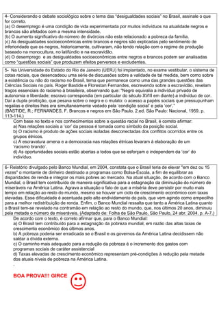 4- Considerando o debate sociológico sobre o tema das “desigualdades sociais” no Brasil, assinale o que
for correto.
(a) O desemprego é uma condição de vida experimentada por muitos indivíduos na atualidade negros e
brancos são afetados com a mesma intensidade.
(b) O aumento significativo do número de divórcios não esta relacionado a pobreza da família.
(c) As desigualdades socioeconômicas entre brancos e negros são explicadas pelo sentimento de
inferioridade que os negros, historicamente, cultivaram, não tendo relação com o regime de produção
baseado na monocultura, no latifúndio e na escravidão.
(d) O desemprego e as desigualdades socioeconômicas entre negros e brancos podem ser analisadas
como “questões sociais” que produzem efeitos perversos e excludentes.
5- Na Universidade do Estado do Rio de Janeiro (UERJ) foi implantado, no exame vestibular, o sistema de
cotas raciais, que desencadeou uma série de discussões sobre a validade de tal medida, bem como sobre
a existência ou não do racismo no Brasil, tema que permanece como uma das grandes questões das
Ciências Sociais no país. Roger Bastide e Florestan Fernandes, escrevendo sobre a escravidão, revelam
traços essenciais do racismo à brasileira, observando que: “Negro equivalia a indivíduo privado de
autonomia e liberdade; escravo correspondia (em particular do século XVIII em diante) a indivíduo de cor.
Daí a dupla proibição, que pesava sobre o negro e o mulato: o acesso a papéis sociais que pressupunham
regalias e direitos lhes era simultaneamente vedado pela ‘condição social’ e pela ‘cor’.”
(BASTIDE, R.; FERNANDES, F. Brancos e negros em São Paulo. 2.ed. São Paulo: Nacional, 1959. p.
113-114.)
    Com base no texto e nos conhecimentos sobre a questão racial no Brasil, é correto afirmar:
    a) Nas relações sociais a ‘cor’ da pessoa é tomada como símbolo da posição social.
    b) O racismo é produto de ações sociais isoladas desconectadas dos conflitos ocorridos entre os
    grupos étnicos.
    c) A escravatura amena e a democracia nas relações étnicas levaram à elaboração de um
    ‘racismo brando’.
    d) As oportunidades sociais estão abertas a todos que se esforçam e independem da ‘cor’ do
    indivíduo.

6- Relatório divulgado pelo Banco Mundial, em 2004, constata que o Brasil teria de elevar "em dez ou 15
vezes" o montante de dinheiro destinado a programas como Bolsa-Escola, a fim de equilibrar as
disparidades de renda e integrar os mais pobres ao mercado. Na atual situação, de acordo com o Banco
Mundial, o Brasil tem contribuído de maneira significativa para a estagnação da diminuição do número de
miseráveis na América Latina. Agrava a situação o fato de que a miséria deve persistir por muito mais
tempo em relação ao resto do mundo, mesmo se houver um ciclo de crescimento econômico com taxas
elevadas. Essa dificuldade é acentuada pelo alto endividamento do país, que vem agindo como empecilho
para a melhor redistribuição de renda. Enfim, o Banco Mundial ressalta que tanto a América Latina quanto
o Brasil tem-se revelado na contramão em relação ao resto do mundo, que, nos últimos 20 anos, diminuiu
pela metade o número de miseráveis. (Adaptado de: Folha de São Paulo, São Paulo, 24 abr. 2004. p. A-7.)
    De acordo com o texto, é correto afirmar que, para o Banco Mundial:
    a) O Brasil tem contribuído para a estagnação da pobreza mundial, em razão das altas taxas de
    crescimento econômico dos últimos anos.
    b) A pobreza poderia ser erradicada se o Brasil e os governos da América Latina decidissem não
    saldar a dívida externa.
    c) O caminho mais adequado para a redução da pobreza é o incremento dos gastos com
    programas sociais de caráter assistencial
    d) Taxas elevadas de crescimento econômico representam pré-condições à redução pela metade
    dos atuais níveis de pobreza na América Latina.
    .

    BOA PROVA!!! GIRCE
 
