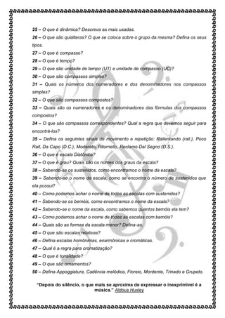 25 – O que é dinâmica? Descreva as mais usadas. 
26 – O que são quiálteras? O que se coloca sobre o grupo da mesma? Defina os seus 
tipos. 
27 – O que é compasso? 
28 – O que é tempo? 
29 – O que são unidade de tempo (UT) e unidade de compasso (UC)? 
30 – O que são compassos simples? 
31 – Quais os números dos numeradores e dos denominadores nos compassos 
simples? 
32 – O que são compassos compostos? 
33 – Quais são os numeradores e os denominadores das fórmulas dos compassos 
compostos? 
34 – O que são compassos correspondentes? Qual a regra que devemos seguir para 
encontrá-los? 
35 – Defina os seguintes sinais de movimento e repetição: Rallentando (rall.), Poco 
Rall, Da Capo (D.C.), Moderato, Ritornello, Reclamo Dal Segno (D.S.). 
36 – O que é escala Diatônica? 
37 – O que é grau? Quais são os nomes dos graus da escala? 
38 – Sabendo-se os sustenidos, como encontramos o nome da escala? 
39 – Sabendo-se o nome da escala, como se encontra o número de sustenidos que 
ela possui? 
40 – Como podemos achar o nome de todas as escalas com sustenidos? 
41 – Sabendo-se os bemóis, como encontramos o nome da escala? 
42 – Sabendo-se o nome da escala, como sabemos quantos bemóis ela tem? 
43 – Como podemos achar o nome de todas as escalas com bemóis? 
44 – Quais são as formas da escala menor? Defina-as. 
45 – O que são escalas relativas? 
46 – Defina escalas homônimas, enarmônicas e cromáticas. 
47 – Qual é a regra para cromatização? 
48 – O que é tonalidade? 
49 – O que são ornamentos? 
50 – Defina Appoggiatura, Cadência melódica, Floreio, Mordente, Trinado e Grupeto. 
“Depois do silêncio, o que mais se aproxima de expressar o inexprimível é a 
música.” Aldous Huxley 
