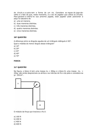de círculo e a outra tem a forma de um xis. Considere as regras do jogo-da-
velha e o fato de que, neste momento, é a vez do jogador que utiliza os círculos.
Para garantir a vitória na sua próxima jogada, esse jogador pode posicionar a
peça no tabuleiro de
a) uma só maneira.
b) duas maneiras distintas.
c) três maneiras distintas.
d) quatro maneiras distintas.
e) cinco maneiras distintas.
20ª QUESTÃO
A diferença entre os ângulos agudos de um triângulo retângulo é 50°.
Qual a medida do menor ângulo desse triângulo?
a) 10°
b) 20°
c) 25°
d) 40°
e) 70°
FISICA
21ª QUESTÃO
Na figura, o bloco A tem uma massa mA = 80kg e o bloco B, uma massa mB =
20kg. são ainda desprezíveis os atritos e as inércias do fio e da polia e considera-se
g= 10m/s2
.
O módulo da força que traciona o fio é:
a) 160 N
b) 200 N
c) 400 N
d) 600 N
 
