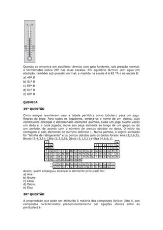 Quando se encontra em equilíbrio térmico com gelo fundente, sob pressão normal,
o termômetro indica 20º nas duas escalas. Em equilíbrio térmico com água em
ebulição, também sob pressão normal, a medida na escala A é 82 °A e na escala B:
a) 49º B
b) 51º B
c) 59º B
d) 61º B
e) 69º B
QUIMICA
29ª QUESTÃO
Cinco amigos resolveram usar a tabela periódica como tabuleiro para um jogo.
Regras do jogo: Para todos os jogadores, sorteia-se o nome de um objeto, cujo
constituinte principal é determinado elemento químico. Cada um joga quatro vezes
um dado e, a cada jogada, move sua peça somente ao longo de um grupo ou de
um período, de acordo com o número de pontos obtidos no dado. O início da
contagem é pelo elemento de número atômico 1. Numa partida, o objeto sorteado
foi “latinha de refrigerante” e os pontos obtidos com os dados foram: Ana (3,2,6,5),
Bruno (5,4,3,5), Célia (2,3,5,5), Décio (3,1,5,1) e Elza (4,6,6,1).
Assim, quem conseguiu alcançar o elemento procurado foi:
a) Ana
b) Bruno
c) Célia
d) Décio
e) Elza
30ª QUESTÃO
A propriedade que pode ser atribuída à maioria dos compostos iônicos (isto é, aos
compostos caracterizados predominantemente por ligações iônicas entre as
partículas) é:
 