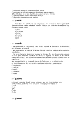 a) dissolvido em água, formam soluções ácidas
b) dissolvem-se bem em gasolina, diminuindo sua octanagem
c) fundidos(isto é, na fase líquida), conduzem corrente elétrica
d) possuem baixos pontos de fusão e ebulição
e) são moles, quebradiços e cristalinos
31ª QUESTÃO
Com base nas estruturas dos compostos e nos valores de eletronegatividade
apresentados na Tabela Periódica, assinale a opção que apresenta o composto cujo
momento dipolar é zero.
A) H2O
B) C2H5OH
C) BeH2
D) C2H5Cl
E) HF
32ª QUESTÃO
• Na plataforma de lançamento, uma chama imensa. A combustão do hidrogênio
leva o foguete ao espaço.
• Nos seres vivos, “a queima” de açúcar fornece a energia necessária às atividades
das células.
• No corpo humano, desânimo, cansaço e doença. É o envelhecimento precoce,
causado pelo estresse oxidativo. O abuso de cigarro, de álcool e de comida
inadequada provoca um aumento excessivo na produção de certos radicais livres no
organismo.
Isso leva ao infarto, ao câncer, à doença de Parkinson, ao envelhecimento.
As descrições acima têm em comum, reações envolvendo a presença de:
a) nitrogênio.
b) açúcar.
c) álcool.
d) oxigênio.
e) cloro.
33ª QUESTÃO
A fórmula molecular do gás incolor e inodoro que não é combustível nem
comburente e, portanto, pode ser usado para apagar incêndios, é:
a) H2S
b) O2
c) H2
d) CO2
e) CH4
34ª QUESTÃO
 