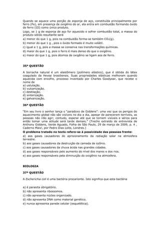 Quando se aquece uma porção de esponja de aço, constituída principalmente por
ferro (Fe), em presença de oxigênio do ar, ela entra em combustão formando óxido
de ferro (III) como único produto.
Logo, se 1 g de esponja de aço for aquecido e sofrer combustão total, a massa do
produto sólido resultante será
a) menor do que 1 g, pois na combustão forma-se também CO2(g).
b) menor do que 1 g , pois o óxido formado é muito volátil.
c) igual a 1 g, pois a massa se conserva nas transformações químicas.
d) maior do que 1 g, pois o ferro é mais denso do que o oxigênio.
e) maior do que 1 g, pois átomos de oxigênio se ligam aos de ferro.
35ª QUESTÃO
A borracha natural é um elastômero (polímero elástico), que é obtida do látex
coagulado da Hevea brasiliensis. Suas propriedades elásticas melhoram quando
aquecida com enxofre, processo inventado por Charles Goodyear, que recebe o
nome de
a) ustulação.
b) vulcanização.
c) destilação.
d) sinterização.
e) galvanização.
36ª QUESTÃO
“Em seu livro o senhor lança o “paradoxo de Giddens”: uma vez que os perigos do
aquecimento global não são visíveis no dia a dia, apesar de parecerem terríveis, as
pessoas não irão agir; contudo, esperar até que se tornem visíveis e sérios para
então tomar uma atitude será tarde demais.” (Trecho extraído de entrevista de
Anthony Giddens, Verde Aguado, Folha de São Paulo, 29 de março de 2009, p. 4 ,
Caderno Mais!, por Pedro Dias Leite, Londres.)
O problema tratado no texto refere-se à passividade das pessoas frente:
a) aos gases causadores do aprisionamento da radiação solar na atmosfera
terrestre.
b) aos gases causadores da destruição da camada de ozônio.
c) aos gases causadores da chuva ácida nas grandes cidades.
d) aos gases responsáveis pelo aumento do nível dos mares e dos rios.
e) aos gases responsáveis pela diminuição do oxigênio na atmosfera.
BIOLOGIA
37ª QUESTÃO
A Escherichia coli é uma bactéria procarionte. Isto significa que esta bactéria
a) é parasita obrigatório.
b) não apresenta ribossomos.
c) não apresenta núcleo organizado.
d) não apresenta DNA como material genético.
e) nunca apresenta parede celular (esquelética).
 