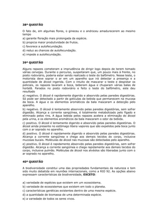 38ª QUESTÃO
O fato de, em algumas flores, o gineceu e o androceu amadurecerem ao mesmo
tempo
a) garante floração mais prolongada da espécie.
b) propicia maior produtividade de frutos.
c) favorece a autofecundação.
d) reduz as chances de autofecundação.
e) impede a autofecundação.
39ª QUESTÃO
Alguns rapazes cometeram a imprudência de dirigir logo depois de terem tomado
várias cervejas. Durante o percurso, suspeitaram que, um pouco mais à frente, no
posto rodoviário, poderia estar sendo realizado o teste do bafômetro. Nesse teste, o
motorista deve soprar o ar em um aparelho que irá detectar a presença e a
quantidade de álcool ingerida. Com o intuito de mascarar o teste e despistar os
policiais, os rapazes lavaram a boca, beberam água e chuparam várias balas de
hortelã. Parados no posto rodoviário e feito o teste do bafômetro, este deu
resultado
a) negativo. O álcool é rapidamente digerido e absorvido pelas paredes digestórias.
Só pode ser detectado a partir de gotículas da bebida que permanecem na mucosa
da boca. A água e os elementos aromáticos da bala mascaram a detecção pelo
aparelho.
b) negativo. O álcool é lentamente absorvido pelas paredes digestórias, sem sofrer
digestão. Alcança a corrente sangüínea, é totalmente metabolizado pelo fígado e
eliminado pelos rins. A água bebida pelos rapazes acelera a eliminação do álcool
pela urina, e os elementos aromáticos da bala mascaram o odor da bebida.
c) positivo. O álcool é lentamente digerido e absorvido pelas paredes digestórias. O
álcool ainda presente no estômago libera vapores que são expelidos pela boca junto
com o ar soprado no aparelho.
d) positivo. O álcool é rapidamente digerido e absorvido pelas paredes digestórias.
Alcança a corrente sangüínea e chega aos demais tecidos do corpo, inclusive
mucosas bucais. Moléculas de álcool nas mucosas são detectadas pelo aparelho.
e) positivo. O álcool é rapidamente absorvido pelas paredes digestórias, sem sofrer
digestão. Alcança a corrente sangüínea e chega rapidamente aos demais tecidos do
corpo, inclusive pulmão. Moléculas de álcool nos alvéolos são liberadas junto com o
ar soprado no aparelho.
40ª QUESTÃO
A biodiversidade constitui uma das propriedades fundamentais da natureza e tem
sido muito debatida em reuniões internacionais, como a RIO 92. As opções abaixo
expressam características da biodiversidade, EXCETO:
a) variedade de espécies que existem em um ecossistema.
b) variedade de ecossistemas que existem em todo o planeta.
c) características genéticas existentes dentro de uma mesma espécie.
d) a quantidade de biomassa de uma determinada espécie.
e) a variedade de todos os seres vivos.
 