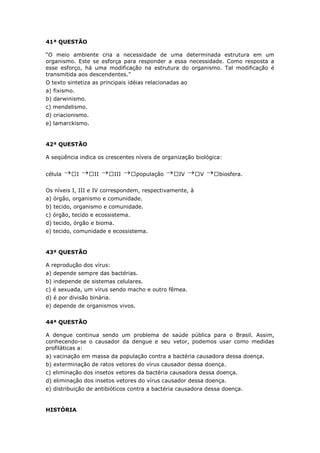 41ª QUESTÃO
“O meio ambiente cria a necessidade de uma determinada estrutura em um
organismo. Este se esforça para responder a essa necessidade. Como resposta a
esse esforço, há uma modificação na estrutura do organismo. Tal modificação é
transmitida aos descendentes.”
O texto sintetiza as principais idéias relacionadas ao
a) fixismo.
b) darwinismo.
c) mendelismo.
d) criacionismo.
e) lamarckismo.
42ª QUESTÃO
A seqüência indica os crescentes níveis de organização biológica:
célula  I  II  III  população  IV  V  biosfera.
Os níveis I, III e IV correspondem, respectivamente, à
a) órgão, organismo e comunidade.
b) tecido, organismo e comunidade.
c) órgão, tecido e ecossistema.
d) tecido, órgão e bioma.
e) tecido, comunidade e ecossistema.
43ª QUESTÃO
A reprodução dos vírus:
a) depende sempre das bactérias.
b) independe de sistemas celulares.
c) é sexuada, um vírus sendo macho e outro fêmea.
d) é por divisão binária.
e) depende de organismos vivos.
44ª QUESTÃO
A dengue continua sendo um problema de saúde pública para o Brasil. Assim,
conhecendo-se o causador da dengue e seu vetor, podemos usar como medidas
profiláticas a:
a) vacinação em massa da população contra a bactéria causadora dessa doença.
b) exterminação de ratos vetores do vírus causador dessa doença.
c) eliminação dos insetos vetores da bactéria causadora dessa doença.
d) eliminação dos insetos vetores do vírus causador dessa doença.
e) distribuição de antibióticos contra a bactéria causadora dessa doença.
HISTÓRIA
 
