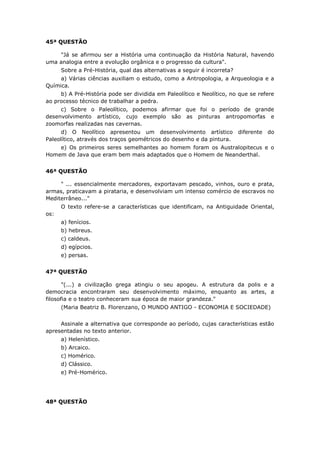 45ª QUESTÃO
"Já se afirmou ser a História uma continuação da História Natural, havendo
uma analogia entre a evolução orgânica e o progresso da cultura".
Sobre a Pré-História, qual das alternativas a seguir é incorreta?
a) Várias ciências auxiliam o estudo, como a Antropologia, a Arqueologia e a
Química.
b) A Pré-História pode ser dividida em Paleolítico e Neolítico, no que se refere
ao processo técnico de trabalhar a pedra.
c) Sobre o Paleolítico, podemos afirmar que foi o período de grande
desenvolvimento artístico, cujo exemplo são as pinturas antropomorfas e
zoomorfas realizadas nas cavernas.
d) O Neolítico apresentou um desenvolvimento artístico diferente do
Paleolítico, através dos traços geométricos do desenho e da pintura.
e) Os primeiros seres semelhantes ao homem foram os Australopitecus e o
Homem de Java que eram bem mais adaptados que o Homem de Neanderthal.
46ª QUESTÃO
" ... essencialmente mercadores, exportavam pescado, vinhos, ouro e prata,
armas, praticavam a pirataria, e desenvolviam um intenso comércio de escravos no
Mediterrâneo..."
O texto refere-se a características que identificam, na Antiguidade Oriental,
os:
a) fenícios.
b) hebreus.
c) caldeus.
d) egípcios.
e) persas.
47ª QUESTÃO
"(...) a civilização grega atingiu o seu apogeu. A estrutura da polis e a
democracia encontraram seu desenvolvimento máximo, enquanto as artes, a
filosofia e o teatro conheceram sua época de maior grandeza."
(Maria Beatriz B. Florenzano, O MUNDO ANTIGO - ECONOMIA E SOCIEDADE)
Assinale a alternativa que corresponde ao período, cujas características estão
apresentadas no texto anterior.
a) Helenístico.
b) Arcaico.
c) Homérico.
d) Clássico.
e) Pré-Homérico.
48ª QUESTÃO
 