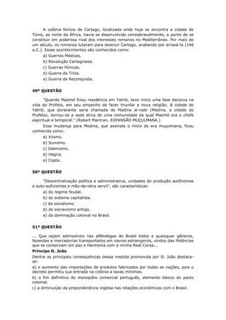 A colônia fenícia de Cartago, localizada onde hoje se encontra a cidade de
Túnis, ao norte da África, havia se desenvolvido consideravelmente, a ponto de se
constituir em poderosa rival dos interesses romanos no Mediterrâneo. Por mais de
um século, os romanos lutaram para destruir Cartago, acabando por arrasá-la (146
a.C.). Esses acontecimentos são conhecidos como:
a) Guerras Médicas.
b) Revolução Cartaginesa.
c) Guerras Púnicas.
d) Guerra de Tróia.
e) Guerra da Reconquista.
49ª QUESTÃO
"Quando Maomé fixou residência em Yatrib, teve início uma fase decisiva na
vida do Profeta, em seu empenho de fazer triunfar a nova religião. A cidade de
Yatrib, que doravante seria chamada de Madina al-nabi (Medina, a cidade do
Profeta), tornou-se a sede ativa de uma comunidade da qual Maomé era o chefe
espiritual e temporal." (Robert Mantran, EXPANSÃO MUÇULMANA.)
Essa mudança para Medina, que assinala o início da era muçulmana, ficou
conhecida como:
a) Xiismo.
b) Sunismo.
c) Islamismo.
d) Hégira.
e) Copta.
50ª QUESTÃO
"Descentralização política e administrativa, unidades de produção autônomas
e auto-suficientes e mão-de-obra servil", são características:
a) do regime feudal.
b) do sistema capitalista.
c) do socialismo.
d) do escravismo antigo.
e) da dominação colonial no Brasil.
51ª QUESTÃO
... Que sejam admissíveis nas alfândegas do Brasil todos e quaisquer gêneros,
fazendas e mercadorias transportados em navios estrangeiros, vindos das Potências
que se conservam em paz e Harmonia com a minha Real Coroa...
Príncipe D. João
Dentre as principais consequências dessa medida promovida por D. João destaca-
se:
a) o aumento das importações de produtos fabricados por todas as nações, pois o
decreto permitiu sua entrada na colônia a taxas mínimas.
b) o fim definitivo do monopólio comercial português, elemento básico do pacto
colonial.
c) a diminuição da preponderância inglesa nas relações econômicas com o Brasil.
 