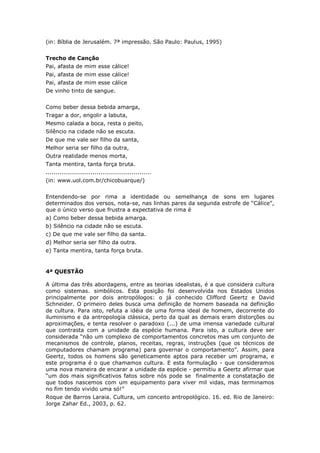 (in: Bíblia de Jerusalém. 7ª impressão. São Paulo: Paulus, 1995)
Trecho de Canção
Pai, afasta de mim esse cálice!
Pai, afasta de mim esse cálice!
Pai, afasta de mim esse cálice
De vinho tinto de sangue.
Como beber dessa bebida amarga,
Tragar a dor, engolir a labuta,
Mesmo calada a boca, resta o peito,
Silêncio na cidade não se escuta.
De que me vale ser filho da santa,
Melhor seria ser filho da outra,
Outra realidade menos morta,
Tanta mentira, tanta força bruta.
......................................................
(in: www.uol.com.br/chicobuarque/)
Entendendo-se por rima a identidade ou semelhança de sons em lugares
determinados dos versos, nota-se, nas linhas pares da segunda estrofe de “Cálice”,
que o único verso que frustra a expectativa de rima é
a) Como beber dessa bebida amarga.
b) Silêncio na cidade não se escuta.
c) De que me vale ser filho da santa.
d) Melhor seria ser filho da outra.
e) Tanta mentira, tanta força bruta.
4ª QUESTÃO
A última das três abordagens, entre as teorias idealistas, é a que considera cultura
como sistemas. simbólicos. Esta posição foi desenvolvida nos Estados Unidos
principalmente por dois antropólogos: o já conhecido Clifford Geertz e David
Schneider. O primeiro deles busca uma definição de homem baseada na definição
de cultura. Para isto, refuta a idéia de uma forma ideal de homem, decorrente do
iluminismo e da antropologia clássica, perto da qual as demais eram distorções ou
aproximações, e tenta resolver o paradoxo (...) de uma imensa variedade cultural
que contrasta com a unidade da espécie humana. Para isto, a cultura deve ser
considerada “não um complexo de comportamentos concretos mas um conjunto de
mecanismos de controle, planos, receitas, regras, instruções (que os técnicos de
computadores chamam programa) para governar o comportamento”. Assim, para
Geertz, todos os homens são geneticamente aptos para receber um programa, e
este programa é o que chamamos cultura. E esta formulação - que consideramos
uma nova maneira de encarar a unidade da espécie - permitiu a Geertz afirmar que
“um dos mais significativos fatos sobre nós pode se finalmente a constatação de
que todos nascemos com um equipamento para viver mil vidas, mas terminamos
no fim tendo vivido uma só!”
Roque de Barros Laraia. Cultura, um conceito antropológico. 16. ed. Rio de Janeiro:
Jorge Zahar Ed., 2003, p. 62.
 