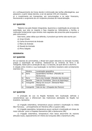 d) o enfraquecimento da Coroa devido à diminuição das tarifas alfandegárias, que
passaram, a partir desse decreto, a ser de apenas 15% em impostos.
e) o investimento em transportes, em comunicações e no setor financeiro,
favorecendo o surgimento de um incipiente processo de industrialização.
52ª QUESTÃO
"Batemo-nos pelo Estado Integralista. Queremos a reabilitação do princípio de
autoridade, que esta se respeite e faça respeitar-se. Defendemos a família, a
instituição fundamental cujos direitos mais sagrados são proscritos pela burguesia e
pelo comunismo."
Este texto, pelas idéias que defende, é provável que tenha sido escrito por:
a) Jorge Amado
b) Carlos Drummond de Andrade
c) Mário de Andrade
d) Oswald de Andrade
e) Plínio Salgado
GEOGRAFIA
53ª QUESTÃO
Em se tratando de commodities, o Brasil tem papel relevante no mercado mundial,
graças à exportação de minérios. Destacam-se os minérios de ferro e de
manganês, bases para a produção de aço, e a bauxita, da qual deriva o alumínio.
A relação entre minério e sua localização no território brasileiro está corretamente
expressa em:
Minério Localização geográfica
a) ferro Quadrilátero Ferrífero (Planalto da
Borborema)
b) ferro Serra dos Carajás (Planalto das Guianas)
c) bauxita Vale do Trombetas (Serra do Espinhaço)
d) manganês Maciço do Urucum (Pantanal Mato-
Grossense)
e) manganês Vale do Aço (Chapada dos Parecis)
54ª QUESTÃO
A produção de uva na Região Nordeste tem localização definida e
características que a diferenciam das tradicionais plantações da Região Sul
brasileira. Apresenta:
a) irrigação sistemática, temperatura pouco variável e localização no médio
São Francisco, principalmente em Petrolina (PE) e Juazeiro (BA).
b) irrigação esporádica, temperatura pouco variável e localização em áreas de
maior altitude como a Chapada Diamantina (BA) e Borborema (PB).
c) irrigação sistemática, temperatura mais baixa decorrente de maiores
altitudes locais, especialmente em Vitória da Conquista (BA) e Garanhuns (PE).
 