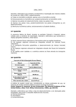 (ONU, 2007)
Assinale a alternativa que compara corretamente a localização das maiores cidades
do mundo em 1900 e 2007, respectivamente.
a) Todas no hemisfério ocidental; apenas uma no hemisfério oriental.
b) Exclusivamente no hemisfério sul; predominantemente no hemisfério norte.
c) Apenas nos países em desenvolvimento; todas nos países ricos.
d) Apenas nos países ricos; predominantemente nos países emergentes ou em
desenvolvimento.
e) Nenhuma na América Latina; exclusivamente no Sudeste Asiático.
57ª QUESTÃO
A economia básica do Brasil, durante os períodos Colonial e Imperial, esteve
voltada para o comércio de exportação. Assinale a alternativa que caracteriza o
espaço geográfico brasileiro, nessa época.
a) Havia intensos fluxos rodoviários e ferroviários entre as regiões brasileiras.
b) Os espaços regionais achavam-se integrados através de intensos fluxos
rodoviários.
c) O transporte ferroviário possibilitou o desenvolvimento de intenso mercado
interno.
d) Os espaços regionais achavam-se integrados através dos fluxos de transporte
fluvial.
e) As regiões eram isoladas e o comércio externo se fazia através do transporte
marítimo.
58ª QUESTÃO
A análise do quadro revela que, considerando os índices acelerados de uso, as
reservas de muitos minerais podem se exaurir ao longo do tempo.
Fonte: Eugene N. Cameron, At the Crossroads: The Mineral Problems of the
United States. (New York: Wiley-Intersciense, 1986), pp.158-59)
Assinale a alternativa que indica o tipo de desenvolvimento a ser alcançado pelas
sociedades, para evitar a exaustão rápida de tais recursos.
a) Técnico-econômico.
b) Tecnológico.
c) Conservacionista.
 