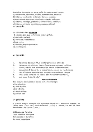 Assinale a alternativa em que a grafia das palavras está correta.
a) Beneficiente, asterístico, Ciclano, sombrancelha, excessão.
b) Estorno, beneficente, pretensão, Sicrano, assessor.
c) Auto-falante, eletrecista, asterístico, exceção, losângulo.
d) Estorno, previlégio, prazeiroso, sombrancelha, pretenção.
e) Estorno, privilégio, beneficiente, acessor, celebral.
5ª QUESTÃO
Ao crítico deu ele o RONROM.
O processo pela qual se formou a palavra grifada:
a) derivação prefixial.
b) derivação parassintética.
c) regressiva.
d) composição por aglutinação.
e) onomatopéia.
6ª QUESTÃO
1. No começo do século XX, o escritor paranaense Emílio de
2. Meneses era o gênio das frases. Conta-se que certa vez, no Rio de
3. Janeiro, viajava num bonde em cujos bancos só cabiam quatro
4. passageiros. O do escritor já estava lotado, quando ele viu, tentando
5. com dificuldade acomodar-se a seu lado, uma conhecida cantora
6. lírica, gorda como ele. Foi a deixa para mais um trocadilho: “Ó,
7. atriz atroz. Atrás, há três!”
Benício Medeiros
São palavras acentuadas de acordo com a mesma regra:
a) há e Benício.
b) atrás e gênio.
c) só e Emílio.
d) século e lírica.
e) gênio e três.
7ª QUESTÃO
A questão a seguir toma por base a primeira estrofe de “O menino da porteira”, de
Teddy Vieira (1922-1965) e Luís Raimundo (1916-), o Luisinho, e a letra de “Meu
bem-querer”, de Djavan (1949-).
O Menino da Porteira
Toda a vez que eu viajava
Pela estrada de Ouro Fino,
De longe eu avistava
 