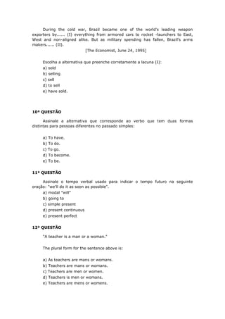 During the cold war, Brazil became one of the world's leading weapon
exporters by...... (I) everything from armored cars to rocket -launchers to East,
West and non-aligned alike. But as military spending has fallen, Brazil's arms
makers...... (II).
[The Economist, June 24, 1995]
Escolha a alternativa que preenche corretamente a lacuna (I):
a) sold
b) selling
c) sell
d) to sell
e) have sold.
10ª QUESTÃO
Assinale a alternativa que corresponde ao verbo que tem duas formas
distintas para pessoas diferentes no passado simples:
a) To have.
b) To do.
c) To go.
d) To become.
e) To be.
11ª QUESTÃO
Assinale o tempo verbal usado para indicar o tempo futuro na seguinte
oração: "we'll do it as soon as possible".
a) modal "will"
b) going to
c) simple present
d) present continuous
e) present perfect
12ª QUESTÃO
"A teacher is a man or a woman."
The plural form for the sentence above is:
a) As teachers are mans or womans.
b) Teachers are mans or womans.
c) Teachers are men or women.
d) Teachers is men or womans.
e) Teachers are mens or womens.
 