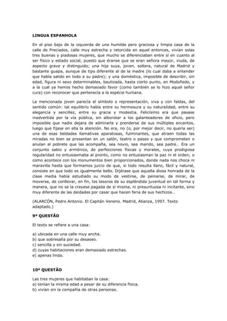 LINGUA ESPANHOLA
En el piso bajo de la izquierda de una humilde pero graciosa y limpia casa de la
calle de Preciados, calle muy estrecha y retorcida en aquel entonces, vivían solas
tres buenas y piadosas mujeres, que mucho se diferenciaban entre sí en cuanto al
ser físico y estado social, puesto que éranse que se eran señora mayor, viuda, de
aspecto grave y distinguido; una hija suya, joven, soltera, natural de Madrid y
bastante guapa, aunque de tipo diferente al de la madre (lo cual daba a entender
que había salido en todo a su padre); y una doméstica, imposible de describir, sin
edad, figura ni sexo determinables, bautizada, hasta cierto punto, en Modoñedo, y
a la cual ya hemos hecho demasiado favor (como también se lo hizo aquel señor
cura) con reconocer que pertenecía a la espécie humana.
La mencionada joven parecía el símbolo o representación, viva y con faldas, del
sentido común: tal equilibrio había entre su hermosura y su naturalidad, entre su
elegancia y sencillez, entre su gracia y modestia. Felicísimo era que pasase
inadvertida por la vía pública, sin alborotar a los galanteadores de oficio, pero
imposible que nadie dejara de admirarla y prenderse de sus múltiples encantos,
luego que fijase en ella la atención. No era, no (o, por mejor decir, no quería ser)
una de esas beldades llamativas aparatosas, fulminantes, que atraen todas las
miradas no bien se presentan en un salón, teatro o paseo y que comprometen o
anulan al pobrete que las acompaña, sea novio, sea marido, sea padre… Era un
conjunto sabio y armónico, de perfecciones físicas y morales, cuya prodigiosa
regularidad no entusiasmaba al pronto, como no entusiasman la paz ni el orden; o
como acontece con los monumentos bien proporcionados, donde nada nos choca ni
maravilla hasta que formamos juicio de que, si todo resulta llano, fácil y natural,
consiste en que todo es igualmente bello. Dijérase que aquella diosa honrada de la
clase media había estudiado su modo de vestirse, de peinarse, de mirar, de
moverse, de conllevar, en fin, los tesoros de su espléndida juventud en tal forma y
manera, que no se la creyese pagada de sí misma, ni presuntuosa ni incitante, sino
muy diferente de las deidades por casar que hacen feria de sus hechizos…
(ALARCÓN, Pedro Antonio. El Capitán Veneno. Madrid, Alianza, 1997. Texto
adaptado.)
9ª QUESTÃO
El texto se refiere a una casa:
a) ubicada en una calle muy ancha.
b) que sobresalía por su desaseo.
c) sencilla y sin suciedad.
d) cuyas habitaciones eran demasiado estrechas.
e) apenas linda.
10ª QUESTÃO
Las tres mujeres que habitaban la casa:
a) tenían la misma edad a pesar de su diferencia física.
b) vivían sin la compañía de otras personas.
 
