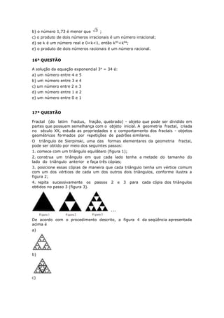 b) o número 1,73 é menor que 3 ;
c) o produto de dois números irracionais é um número irracional;
d) se k é um número real e 0<k<1, então k95
<k94
;
e) o produto de dois números racionais é um número racional.
16ª QUESTÃO
A solução da equação exponencial 3x
= 34 é:
a) um número entre 4 e 5
b) um número entre 3 e 4
c) um número entre 2 e 3
d) um número entre 1 e 2
e) um número entre 0 e 1
17ª QUESTÃO
Fractal (do latim fractus, fração, quebrado) - objeto que pode ser dividido em
partes que possuem semelhança com o objeto inicial. A geometria fractal, criada
no século XX, estuda as propriedades e o comportamento dos fractais - objetos
geométricos formados por repetições de padrões similares.
O triângulo de Sierpinski, uma das formas elementares da geometria fractal,
pode ser obtido por meio dos seguintes passos:
1. comece com um triângulo equilátero (figura 1);
2. construa um triângulo em que cada lado tenha a metade do tamanho do
lado do triângulo anterior e faça três cópias;
3. posicione essas cópias de maneira que cada triângulo tenha um vértice comum
com um dos vértices de cada um dos outros dois triângulos, conforme ilustra a
figura 2;
4. repita sucessivamente os passos 2 e 3 para cada cópia dos triângulos
obtidos no passo 3 (figura 3).
De acordo com o procedimento descrito, a figura 4 da seqüência apresentada
acima é
a)
b)
c)
 