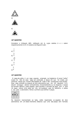 d)
e)
18ª QUESTÃO
Considere o triângulo ABC, retângulo em A, cujos catetos b e c valem
respectivamente 6 e 8. O cosseno do ângulo B vale:
a) 2
1
b) 5
3
c) 2
3
d) 5
4
e) 4
3
19ª QUESTÃO
O jogo-da-velha é um jogo popular, originado na Inglaterra. O nome “velha”
surgiu do fato de esse jogo ser praticado, à época em que foi criado, por
senhoras idosas que tinham dificuldades de visão e não conseguiam mais bordar.
Esse jogo consiste na disputa de dois adversários que, em um tabuleiro 3×3,
devem conseguir alinhar verticalmente, horizontalmente ou na diagonal, 3 peças
de formato idêntico. Cada jogador, após escolher o formato da peça com a qual
irá jogar, coloca uma peça por vez, em qualquer casa do tabuleiro, e passa
a vez para o adversário. Vence o primeiro que alinhar 3 peças.
No tabuleiro representado ao lado, estão registradas as jogadas de dois
adversários em um dado momento. Observe que uma das peças tem formato
 