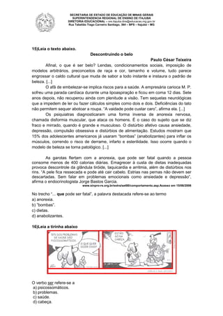 SECRETARIA DE ESTADO DE EDUCAÇÃO DE MINAS GERAIS
SUPERINTENDENCIA REGIONAL DE ENSINO DE ITAJUBÁ
DIRETORIA EDUCACIONAL – sre.itajuba.dire@educacao.mg.gov.br
Rua Tabelião Tiago Carneiro Santiago, 364 – BPS – Itajubá – MG

15)Leia o texto abaixo.
Descontruindo o belo
Paulo César Teixeira
Afinal, o que é ser belo? Lendas, condicionamentos sociais, imposição de
modelos arbitrários, preconceitos de raça e cor, tamanho e volume, tudo parece
engrossar o caldo cultural que muda de sabor a todo instante e instaura o padrão de
beleza. [...]
O afã de embelezar-se implica riscos para a saúde. A empresária carioca M. P.
sofreu uma parada cardíaca durante uma lipoaspiração e ficou em coma 12 dias. Sete
anos depois, não recuperou ainda com plenitude a visão. Tem sequelas neurológicas
que a impedem de ler ou fazer cálculos simples como dois e dois. Deficiências do tato
não permitem sequer abotoar a roupa. “A vaidade pode custar caro”, afirma ela. [...]
Os psiquiatras diagnosticaram uma forma inversa de anorexia nervosa,
chamada disformia muscular, que ataca os homens. É o caso do sujeito que se diz
fraco e mirrado, quando é grande e musculoso. O distúrbio afetivo causa ansiedade,
depressão, compulsão obsessiva e distúrbios de alimentação. Estudos mostram que
15% dos adolescentes americanos já usaram “bombas” (anabolizantes) para inflar os
músculos, correndo o risco de derrame, infarto e esterilidade. Isso ocorre quando o
modelo de beleza se torna patológico. [...]
As garotas flertam com a anorexia, que pode ser fatal quando a pessoa
consome menos de 400 calorias diárias. Emagrecer à custa de dietas inadequadas
provoca descontrole da glândula tiróide, taquicardia e arritmia, além de distúrbios nos
rins. “A pele fica ressecada e pode até cair cabelo. Estrias nas pernas não devem ser
descartadas. Sem falar em problemas emocionais como ansiedade e depressão”,
afirma o endocrinologista Jorge Bastos Garcia.
www.sinpro-rs.org.br/extra/set00/comportamento.asp.Acesso em 15/06/2006

No trecho “... que pode ser fatal”, a palavra destacada refere-se ao termo
a) anorexia.
b) ”bombas”.
c) dietas.
d) anabolizantes.
16)Leia a tirinha abaixo

O verbo ser refere-se a
a) psicossomáticos.
b) problemas.
c) saúde.
d) cabeça.

 