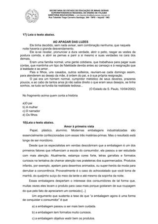 SECRETARIA DE ESTADO DE EDUCAÇÃO DE MINAS GERAIS
SUPERINTENDENCIA REGIONAL DE ENSINO DE ITAJUBÁ
DIRETORIA EDUCACIONAL – sre.itajuba.dire@educacao.mg.gov.br
Rua Tabelião Tiago Carneiro Santiago, 364 – BPS – Itajubá – MG

17) Leia o texto abaixo.
AO APAGAR DAS LUZES
Ele tinha decidido, sem nada avisar, sem combinação nenhuma, que naquela
noite haveria o grande desvendamento.
Ele ia-se revelar, pronunciar a dura verdade, abrir o peito, rasgar as vestes da
postura comida, e abrir as pernas e parir a si mesmo e suas verdades na cara dos
demais,
Eram uma família normal, uma gente cotidiana, que trabalhava para pagar suas
contas, que mantinha um tipo de fidelidade devida antes ao cansaço e à resignação que
à lealdade e ao amor.
Pais e filhos, uns casados, outros solteiros, reuniam-se cada domingo assim,
para atenderem ao desejo da mãe, à ordem do pai, e à sua própria resignação.
O pai era um homem normal, cumpridor metódico de seus deveres, prazeres
poucos, e ao cabo de tantos anos já não sabia direito o que eram seus desejos, se tinha
sonhos, se tudo se fundia tia realidade tediosa...
(O Estado de S. Paulo, 10/04/2002)
No fragmento acima quem conta a história
a)O pai
b) A mulher
c) O narrador
d) Os filhos
18)Leia o texto abaixo.
Papel,

plástico,

Amor à primeira vista
alumínio. Modernas embalagens

industrializadas

são

essencialmente confeccionadas com essas três matérias-primas. Mas o resultado está
longe de ser monótono.
Desde que os especialistas em vendas descobriram que a embalagem é um dos
primeiros fatores que influenciam a escola do consumidor, ela passou a ser estudada
com mais atenção. Atualmente, estampa cores forte, letras garrafais e formatos
curiosos na tentativa de chamar atenção nas prateleiras dos supermercados. Produtos
infantis, por exemplo, apelam para desenhos animados, ou super-heróis da moda para
derrubar a concorrência. Provavelmente é o caso do achocolatado que você toma de
manhã, do queijinho suíço do meio da tarde e até mesmo da sopinha da noite.
Essas embalagens despertam o interesse dos consumidores de tal forma que,
muitas vezes eles levam o produto para casa mais porque gostaram de sua roupagem
do que pelo fato de apreciarem um conteúdo.[...]
Um argumento que sustenta a tese de que “a embalagem agora é uma forma
de conquistar o consumidor” é que
a) a embalagem passou a ser mais bem cuidada.
b) a embalagem tem formatos muito curiosos.
c) a embalagem objetiva vestir bem os produtos.

 