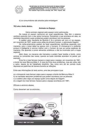 SECRETARIA DE ESTADO DE EDUCAÇÃO DE MINAS GERAIS
SUPERINTENDENCIA REGIONAL DE ENSINO DE ITAJUBÁ
DIRETORIA EDUCACIONAL – sre.itajuba.dire@educacao.mg.gov.br
Rua Tabelião Tiago Carneiro Santiago, 364 – BPS – Itajubá – MG

d) os consumidores são atraídos pela embalagem
19) Leia o texto abaixo.
Animais no Espaço
Vários animais viajaram pelo espaço como astronautas.
Os russos já usaram cachorros em suas experiências. Eles têm o sistema
cardíaco parecido com o dos seres humanos. Estudando o que acontece em eles, os
cientistas descobrem quais problemas podem acontecer com as pessoas.
A cadela Laika, tripulante da Sputnik-2, foi o primeiro ser vivo a ir ao espaço,
em novembro de 1957, quatro anos antes do primeiro homem, o astronauta Gagarin.
Os norte-americanos gostam de fazer experiências científicas espaciais com
macacos, pois o corpo deles se parece com o humano. O chimpanzé é o preferido
porque é inteligente e convive melhor com o homem do que as outras espécies de
macacos. Ele aprende a comer alimentos sintéticos e não se incomoda com a roupa
espacial.
Além disso, os macacos são treinados e podem fazer tarefas a bordo, como
acionar os comandos das naves, quando as luzes coloridas acendem no painel, por
exemplo.
Enos foi o mais famoso macaco a viajar para o espaço, em novembro de 1961,
a bordo da nave Mercury/Atlas 5. A nave de Enos teve problemas, mas ele voltou são
e salvo, depois de ter trabalhado direitinho. Seu único erro dói ter comido muito
depressa as pastinhas de banana durante as refeições.
Entre aas informações do texto acima, uma das principais é que:
a) o chimpanzé mais famoso viajou para o espaço a bordo da Mercury-Atlas 5.
b) os cientistas descorem problemas que podem acontecer com as pessoas.
c) a cadela Laika viajou ao espaço quatro anos depois de Gagarin.
d) a viagem do mais famoso macaco para o espaço aconteceu em 1961.

20)Leia o anúncio abaixo.
Como deveriam ser os anúncios...

 