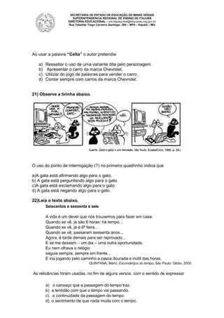 SECRETARIA DE ESTADO DE EDUCAÇÃO DE MINAS GERAIS
SUPERINTENDENCIA REGIONAL DE ENSINO DE ITAJUBÁ
DIRETORIA EDUCACIONAL – sre.itajuba.dire@educacao.mg.gov.br
Rua Tabelião Tiago Carneiro Santiago, 364 – BPS – Itajubá – MG

Ao usar a palavra “Celta” o autor pretendia
a)
b)
c)
d)

Ressaltar o uso de uma variante dita pelo personagem.
Apresentar o carro da marca Chevrolet.
Utilizar do jogo de palavras para vender o carro.
Contar sempre com carros da marca Chevrolet.

21) Observe a tirinha abaixo.

O uso do ponto de interrogação (?) no primeiro quadrinho indica que
a)A gata está afirmando algo para o gato.
b) A gata está perguntando algo para o gato.
c)A gata está exclamando algo para o gato.
d) A gata está negando algo para o gato.
22)Leia o texto abaixo.
Seiscentos e sessenta e seis
A vida é um dever que nós trouxemos para fazer em casa.
Quando se vê, já são 6 horas: há tempo...
Quando se vê, já é 6ª feira...
Quando se vê, passaram sessenta anos...
Agora, é tarde demais para ser reprovado...
E se me dessem – um dia – uma outra oportunidade,
Eu nem olhava o relógio
seguia sempre, sempre em frente...
E iria jogando pelo caminho a casca dourada e inútil das horas.
QUINTANA, Mário. Esconderijos do tempo. São Paulo: Globo, 2005.

As reticências foram usadas, no fim de alguns versos, com o sentido de expressar
a)
b)
c)
d)

o cansaço que a passagem do tempo traz.
a lentidão com que o tempo vai passando.
a continuidade da passagem do tempo.
o sentimento de que nada muda com o tempo.

 