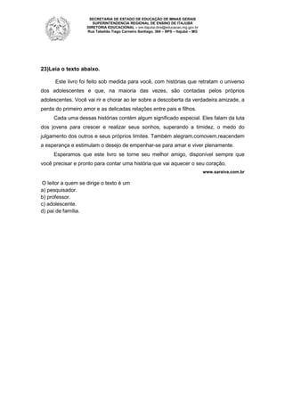 SECRETARIA DE ESTADO DE EDUCAÇÃO DE MINAS GERAIS
SUPERINTENDENCIA REGIONAL DE ENSINO DE ITAJUBÁ
DIRETORIA EDUCACIONAL – sre.itajuba.dire@educacao.mg.gov.br
Rua Tabelião Tiago Carneiro Santiago, 364 – BPS – Itajubá – MG

23)Leia o texto abaixo.
Este livro foi feito sob medida para você, com histórias que retratam o universo
dos adolescentes e que, na maioria das vezes, são contadas pelos próprios
adolescentes. Você vai rir e chorar ao ler sobre a descoberta da verdadeira amizade, a
perda do primeiro amor e as delicadas relações entre pais e filhos.
Cada uma dessas histórias contém algum significado especial. Eles falam da luta
dos jovens para crescer e realizar seus sonhos, superando a timidez, o medo do
julgamento dos outros e seus próprios limites. Também alegram,comovem,reacendem
a esperança e estimulam o desejo de empenhar-se para amar e viver plenamente.
Esperamos que este livro se torne seu melhor amigo, disponível sempre que
você precisar e pronto para contar uma história que vai aquecer o seu coração.
www.saraiva.com.br

O leitor a quem se dirige o texto é um
a) pesquisador.
b) professor.
c) adolescente.
d) pai de família.

 