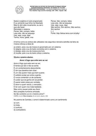 SECRETARIA DE ESTADO DE EDUCAÇÃO DE MINAS GERAIS
SUPERINTENDENCIA REGIONAL DE ENSINO DE ITAJUBÁ
DIRETORIA EDUCACIONAL – sre.itajuba.dire@educacao.mg.gov.br
Rua Tabelião Tiago Carneiro Santiago, 364 – BPS – Itajubá – MG

Nada é orgânico é tudo programado
E eu achando que tinha me libertado
Mas lá vêm eles novamente, eu sei o
que vão fazer:
Reinstalar o sistema
Pense, fale, compre, beba
Leia,vote, não se esqueça
Use, seja, ouça, diga
Tenha, more, gaste, viva

Pense, fale, compre, beba
Leia,vote, não se esqueça
Use, seja, ouça, diga
Não senhor, Sim senhor, Não senhor,
Sim senhor
[...]
Fonte: http://letras.terra.com.br/pitty/

A forma como os verbos são utilizados nas segunda e terceira estrofes da letra da
música reforça a ideia de
a) ordem, pois o eu da música é governado por um sistema.
b) alegria, pois o eu do texto concorda com o sistema.
c) desejo, pois o eu da música era livre.
d) revolta, pois o eu do texto critica o sistema.
5)Leia o poema abaixo.
Amor é fogo que arde sem se ver
Amor é fogo que arde sem se ver;
É ferida que dói e não se sente;
É um contentamento descontente;
É dor que desatina sem doer;
É um não querer mais que bem querer;
É solitário andar por entre a gente;
É nunca contentar-s e de contente;
É cuidar que se ganha em se perder;
É querer estar preso por vontade;
É servir a quem vence, o vencedor;
É ter com quem nos mata lealdade.
Mas como causar pode seu favor
Nos corações humanos amizade,
Se tão contrário a si é o mesmo amor?
CAMÕES, Luis de. Obras Completas. Rio de Janeiro, Aguilar, 1963

No poema de Camões, o amor é determinado como um sentimento
a) ruim.
b) triste.
c) confuso.
d) contraditório.

 