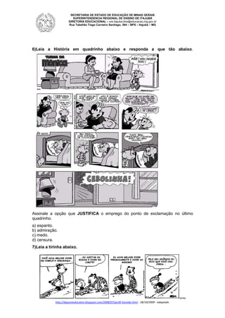 SECRETARIA DE ESTADO DE EDUCAÇÃO DE MINAS GERAIS
SUPERINTENDENCIA REGIONAL DE ENSINO DE ITAJUBÁ
DIRETORIA
DIRETORI EDUCACIONAL – sre.itajuba.dire@educacao.mg.gov.br
Rua Tabelião Tiago Carneiro Santiago, 364 – BPS – Itajubá – MG

6)Leia a História em quadrinho abaixo e responda a que tão abaixo
)Leia
abaixo.

Assinale a opção que JUSTIFICA o emprego do ponto de exclamação no último
quadrinho.
a) espanto.
b) admiração.
c) medo.
d) censura.
7)Leia a tirinha abaixo.

Fonte:
http://depositodocalvin.blogspot.com/2008/07/perfil-haroldo.html - 28/10/2009 - adaptado.
http://depositodocalvin.blogspot.com/2008/07/perfil

 