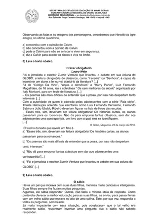 SECRETARIA DE ESTADO DE EDUCAÇÃO DE MINAS GERAIS
SUPERINTENDENCIA REGIONAL DE ENSINO DE ITAJUBÁ
DIRETORIA EDUCACIONAL – sre.itajuba.dire@educacao.mg.gov.br
Rua Tabelião Tiago Carneiro Santiago, 364 – BPS – Itajubá – MG

Observando as falas e as imagens dos personagens, percebemos que Haroldo (o tigre
amigo), no último quadrinho,
a) concordou com a opinião de Calvin.
b) não concordou com a opinião de Calvin.
c) pede a Calvin para não se arriscar e viver em segurança.
d) diz a Calvin para aceitar os riscos e viva no limite.
8) Leia o texto abaixo.
Prazer obrigatório
Lauro Neto
Foi o jornalista e escritor Zuenir Ventura que levantou o debate em sua coluna do
GLOBO: a leitura obrigatória de clássicos, como ”Iracema” ou “Senhora”, é capaz de
incentivar um aluno a ler ou vai afastá-lo da literatura? [...]
Fã de “Código Da Vinci”, “Anjos e demônios” e “Harry Porter”, Luiz Fernando
Magalhães, de 16 anos, leu a coletânea “ Os cem melhores do século” organizada por
Ítalo Moriconi, para um teste de literatura. [...]
– Os poemas são mais difíceis de entender que a prosa, por isso não despertam tanto
interesse. [...]
Com a autoridade de quem é adorada pelas adolescentes com a série “Fala sério”,
Thalita Rebouças acredita que escritores como Luis Fernando Veríssimo, Fernando
Sabino e João Ubaldo Ribeiro deveriam figurar na lista de livros das escolas.
– Esses três, sim, deveriam ser leitura obrigatória! De histórias curtas, os alunos
passariam para os romances. Não dá para empurrar tantos clássicos, sem dar aos
adolescentes uma contrapartida, um livro com o qual eles se identifiquem.
[...]
O Globo, Megazine, 23 de março de 2010.

O trecho do texto que revela um fato é
a) “Esses três, sim, deveriam ser leitura obrigatória! De histórias curtas, os alunos
passariam para os romances.”
b) “Os poemas são mais difíceis de entender que a prosa, por isso não despertam
tanto interesse.”
c) “Não dá para empurrar tantos clássicos sem dar aos adolescentes uma
contrapartida”[...]
d) “Foi o jornalista e escritor Zuenir Ventura que levantou o debate em sua coluna do
GLOBO” [...]
9) Leia o texto abaixo.
O sábio
Havia um pai que morava com suas duas filhas, meninas muito curiosas e inteligentes.
Suas filhas sempre lhe faziam muitas perguntas.
Algumas, ele sabia responder. Outras, não fazia a mínima ideia da resposta. Como
pretendia oferecer a melhor educação para as suas filhas, as enviou para passar férias
com um velho sábio que morava no alto de uma colina. Este, por sua vez, respondia a
todas as perguntas, sem hesitar.
Já muito impaciente com essa situação, pois constataram que o tal velho era
realmente sábio, resolveram inventar uma pergunta que o sábio não saberia
responder.

 