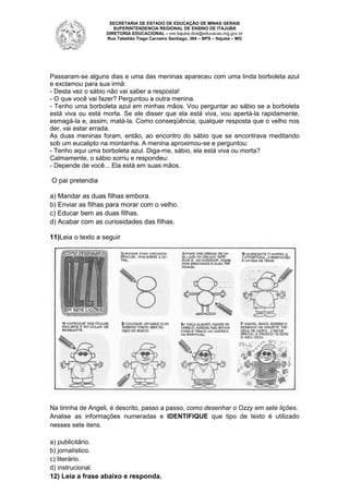 SECRETARIA DE ESTADO DE EDUCAÇÃO DE MINAS GERAIS
SUPERINTENDENCIA REGIONAL DE ENSINO DE ITAJUBÁ
DIRETORIA
DIRETORI EDUCACIONAL – sre.itajuba.dire@educacao.mg.gov.br
Rua Tabelião Tiago Carneiro Santiago, 364 – BPS – Itajubá – MG

Passaram-se alguns dias e uma das meninas apareceu com uma linda borboleta azul
se
e exclamou para sua irmã:
- Desta vez o sábio não vai saber a resposta!
- O que você vai fazer? Perguntou a outra menina.
- Tenho uma borboleta azul em minhas mãos. Vou perguntar ao sábio se a borboleta
está viva ou está morta. Se ele di
disser que ela está viva, vou apertá- rapidamente,
-la
esmagá-la e, assim, matá-la. Como conseqüência, qualquer resposta que o velho nos
-la.
der, vai estar errada.
As duas meninas foram, então, ao encontro do sábio que se encontrava meditando
sob um eucalipto na montanha. A menina aproximou
aproximou-se e perguntou:
- Tenho aqui uma borboleta azul. Diga me, sábio, ela está viva ou morta?
Diga-me,
Calmamente, o sábio sorriu e respondeu:
- Depende de você... Ela está em suas mãos.

O pai pretendia
a) Mandar as duas filhas embora
)
embora.
b) Enviar as filhas para morar com o velho.
)
c) Educar bem as duas filhas.
)
d) Acabar com as curiosidades das filhas.
)
11)Leia o texto a seguir

Na tirinha de Angeli, é descrito, passo a passo, como desenhar o Ozzy em sete lições
lições.
Analise as informações numeradas e IDENTIFIQUE que tipo de texto é utilizado
nesses sete itens.
a) publicitário.
b) jornalístico.
c) literário.
d) instrucional.
12) Leia a frase abaixo e responda.

 