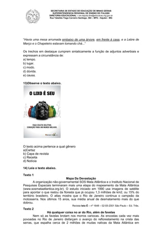 SECRETARIA DE ESTADO DE EDUCAÇÃO DE MINAS GERAIS
SUPERINTENDENCIA REGIONAL DE ENSINO DE ITAJUBÁ
DIRETORIA EDUCACIONAL – sre.itajuba.dire@educacao.mg.gov.br
Rua Tabelião Tiago Carneiro Santiago, 364 – BPS – Itajubá – MG

“Havia uma mesa arrumada embaixo de uma árvore, em frente à casa, e a Lebre de
Março e o Chapeleiro estavam tomando chá...”
Os trechos em destaque cumprem sintaticamente a função de adjuntos adverbiais e
expressam a circunstância de:
a) tempo.
b) lugar.
c) modo.
d) dúvida.
e) causa.
13)Observe o texto abaixo.

O texto acima pertence a qual gênero
a)Cartaz
b) Capa de revista
c) Receita
d) Notícia
14) Leia o texto abaixo.
Texto 1
Mapa Da Devastação
A organização não-governamental SOS Mata Atlântica e o Instituto Nacional de
Pesquisas Espaciais terminaram mais uma etapa do mapeamento da Mata Atlântica
(www.sosmataatlantica.org.br). O estudo iniciado em 1990 usa imagens de satélite
para apontar o que restou da floresta que já ocupou 1,3 milhões de km2, ou 15% do
território brasileiro. O atlas mostra que o Rio de Janeiro continua o campeão da
motosserra. Nos últimos 15 anos, sua média anual de desmatamento mais do que
dobrou.
Revista Isto É – nº 1648 – 02-05-2001 São Paulo – Ed. Três.

Texto 2
Há qualquer coisa no ar do Rio, além de favelas
Nem só as favelas brotam nos morros cariocas. As encostas cada vez mais
povoadas no Rio de Janeiro disfarçam o avanço do reflorestamento na crista das
serras, que espalha cerca de 2 milhões de mudas nativas da Mata Atlântica em

 