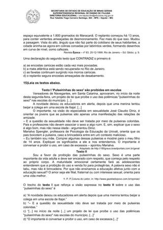 SECRETARIA DE ESTADO DE EDUCAÇÃO DE MINAS GERAIS
SUPERINTENDENCIA REGIONAL DE ENSINO DE ITAJUBÁ
DIRETORIA EDUCACIONAL – sre.itajuba.dire@educacao.mg.gov.br
Rua Tabelião Tiago Carneiro Santiago, 364 – BPS – Itajubá – MG

espaço equivalente a 1.800 gramados do Maracanã. O replantio começou há 13 anos,
para conter vertentes ameaçadas de desmoronamento. Fez mais do que isso. Mudou
a paisagem. Vista do alto, ângulo que não faz parte do cotidiano de seus habitantes, a
cidade aninha-se agora em colinas coroadas por labirintos verdes, formando desenhos
em curva de nível, como cafezais.
Revista Época – nº 83. 20-12-1999. Rio de Janeiro – Ed. Globo. p. 9.

Uma declaração do segundo texto que CONTRADIZ o primeiro é:
a) as encostas cariocas estão cada vez mais povoadas.
b) a mata atlântica está sendo recuperada no Rio de Janeiro.
c) as favelas continuam surgindo nos morros cariocas.
d) o replantio segura encostas ameaçadas de desabamento.

15)Leia os textos abaixo.
Texto I 'Pulseirinhas do sexo' são proibidas em escolas
Vereadores de Navegantes, em Santa Catarina, aprovaram, no início da noite
desta segunda-feira, um projeto de lei que proíbe o uso das polêmicas "pulseirinhas do
sexo" nas escolas do município. [...]
A novidade deixou os educadores em alerta, depois que uma menina tentou
beijar a colega em uma escola de Itajaí. [...]
O importante, na visão do especialista em sexualidade José Claudio Diniz, é
orientar os jovens que as pulseiras são apenas uma manifestação das relações de
amizade.
– E a questão da sexualidade não deve ser tratada por meio de pulseiras coloridas.
Pais e professores não devem associar o sexo a algo ruim. E, sim, explicar que o sexo
é algo bom, mas não nessa idade - argumentou Diniz.
Marialva Spengler, professora de Psicologia da Educação da Univali, orienta que os
pais boicotem a pulseira, caso a brincadeira entre em um contexto malicioso.
– Eu também sou mãe. Comprei algumas dessas pulseiras e mostrei para o meu filho
de 14 anos. Expliquei os significados a ele e nos entendemos. O importante é
conversar e proibir o uso, em caso de excessos – apontou Marialva.
Adaptado de http://180graus.brasilportais.com.br/geral/

Texto II
Sou a favor da proibição das pulseirinhas do sexo. Sexo é uma parte
importante da vida adulta e deve ser encarado com respeito, que começa pelo respeito
ao próprio corpo. A maturidade emocional certamente fará as adolescentes
entenderem que a proibição do uso e venda foi para protegê-las. A palavra sexo não é
tabu, mas não é brincadeira. Por que não ensinamos a educação afetiva junto com a
educação sexual? O amor seja ele filial, fraternal ou com interesse sexual, orienta para
uma vida melhor.
Y. P. P,Coluna do Leitor, in: http://www.gazetadopovo.com.br/opiniao/

O trecho do texto I que reforça a visão expressa no texto II sobre o uso das
“pulseirinhas do sexo” é
a) “A novidade deixou os educadores em alerta depois que uma menina tentou beijar a
colega em uma escola de Itajaí.”
b) “– E a questão da sexualidade não deve ser tratada por meio de pulseiras
coloridas.”
c) “[...] no início da noite [...] um projeto de lei que proíbe o uso das polêmicas
"pulseirinhas do sexo" nas escolas do município. [...]”
d) “O importante é conversar e proibir o uso, em caso de excessos [...]”

 