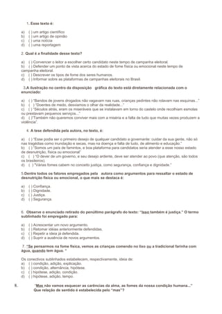 1. Esse texto é:
a)
b)
c)
d)

( ) um artigo científico
( ) um artigo de opinião
( ) uma notícia
( ) uma reportagem

2. Qual é a finalidade desse texto?
a) ( ) Convencer o leitor a escolher certo candidato neste tempo de campanha eleitoral.
b) ( ) Defender um ponto de vista acerca do estado de fome física ou emocional neste tempo de
campanha eleitoral.
c) ( ) Descrever os tipos de fome dos seres humanos.
d) ( ) Informar sobre as plataformas de campanhas eleitorais no Brasil.
3.A ilustração no centro da disposição gráfica do texto está diretamente relacionada com o
enunciado:
a) ( ) “Bandos de jovens drogados não vagavam nas ruas, crianças pedintes não rolavam nas esquinas...”
b) ( ) “Doentes de medo, desviamos o olhar da realidade...”
c) ( ) “Séculos atrás, eram os miseráveis que se instalavam em torno do castelo onde recolhiam esmolas
ou prestavam pequenos serviços...”
d) ( )“Também não queremos conviver mais com a miséria e a falta de tudo que muitas vezes produzem a
violência”.
4. A tese defendida pela autora, no texto, é:
a) ( ) “Esse podia ser o primeiro desejo de qualquer candidato a governante: cuidar da sua gente, não só
nas tragédias como inundação e secas, mas na doença e falta de tudo, de alimento e educação.”
b) ( ) “Somos um país de famintos, e boa plataforma para candidatos seria atender a esse nosso estado
de desnutrição, física ou emocional”
c) ( ) “O dever de um governo, e seu desejo ardente, deve ser atender ao povo (que atenção, são todos
os brasileiros).
d) ( ) "Várias fomes cabem no conceito justiça, como segurança, confiança e dignidade.”
5.Dentre todos os fatores empregados pela autora como argumentos para ressaltar o estado de
desnutrição física ou emocional, o que mais se destaca é:
a)
b)
c)
d)

( ) Confiança.
( ) Dignidade.
( ) Justiça.
( ) Segurança.

6. Observe o enunciado retirado do penúltimo parágrafo do texto: “Isso também é justiça.” O termo
sublinhado foi empregado para:
a)
b)
c)
d)

( ) Acrescentar um novo argumento.
( ) Retomar idéias anteriormente defendidas.
( ) Repetir a ideia já defendida.
( ) Suprir a ausência de novos argumentos.

7. “Se pensarmos na fome física, vemos as crianças comendo no lixo ou a tradicional farinha com
água, quando tem água. “
Os conectivos sublinhados estabelecem, respectivamente, ideia de:
a) ( ) condição, adição, explicação.
b) ( ) condição, alternância, hipótese.
c) ( ) hipótese, adição, condição.
d) ( ) hipótese, adição, tempo.

8.

“Mas não vamos esquecer as carências da alma, as fomes da nossa condição humana...”
Que relação de sentido é estabelecida pelo “mas”?

 