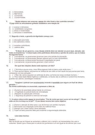 a)
b)
c)
d)

9.

( ) Adversidade.
( ) Alternância.
( ) Conclusão.
( ) Conformidade.

“Ainda estamos nas cavernas, apesar do vidro fumê e dos controles remotos.”
O jogo entre os articuladores grifados estabelece uma relação de:
a)
b)
c)
d)

( ) avanço e retrocesso.
( ). estabilidade e progresso
( ) atraso e modernidade.
( ) retrocesso e estabilidade.

10. Segundo o texto, a garantia da dignidade começa com:
a)
b)
.
c)
d)
11.

( ) educação para todos
( ) leis aplicáveis a todos.
( ) moradias confortáveis
( ) salários altos.

“O dever de um governo, e seu desejo ardente deve ser atender ao povo (que, atenção, são
todos os brasileiros).” A observação entre parênteses demonstra a opinião da autora, que se traduz
da seguinte forma:
a) ( ) normalmente, os governantes governam para uma parcela da população.
b) ( ) normalmente, os governantes atentam apenas para os mais necessitados.
c) ( ) normalmente, os governantes favorecem à população em geral.
d) ( ) normalmente, os governantes garantem o bem comum.

12.

Em qual das citações abaixo está expresso um fato?
a) ( ) “Há trinta e poucos anos, meus filhos jogavam bola no bairro onde ainda moro...”
b) ( ) “Para sermos dignos, precisamos ter certeza de que cada um tem aquilo de que precisa para tanto,
começando com leis sensatas...”
c) ( ) “Mas não vamos esquecer as carências da alma, as fomes da nossa condição humana...”
d) ( ) “Pois nesta Idade Média higiênica e sofisticada, os feudos são os edifícios e condomínios fechados,
guardas nas cabines, bandidagem rondando.”

13.

“Imaginei o policial com revolverzinho mirando o bandidão que segura um fuzil de última
geração...”
Os nomes sublinhados no enunciado, expressam a ideia de:
a)
b)
c)
d)

( ) Aumento da autoridade policial diante do criminoso.
( ) Fragilidade do policial diante da criminalidade.
( ) Respeito do policial pelo criminoso.
( ) Segurança do policial no exercício da função.

14. A autora coloca entre aspas os enunciados: “Faz de conta que isso nunca vai me atingir”; “Quem
sabe um tiro no braço ou no pé?”. O uso desse recurso tem como objetivo:
a)
b)
c)
d)
15.

( ) Chamar a atenção do leitor para o uso de termos com sentido impróprio.
( ) Demonstrar sua indignação contra fatos de violência física.
( ) Interagir com o leitor sobre o tema abordado.
( ) Trazer ao texto possíveis falas para sustentar a argumentação defendida.
Leia estes trechos:

Trecho I
Não há dúvida que as línguas se aumentam e alteram com o tempo e as necessidades dos usos e
costumes. Querer que a nossa pare no século de quinhentos é um erro igual ao de afirmar que a sua

 