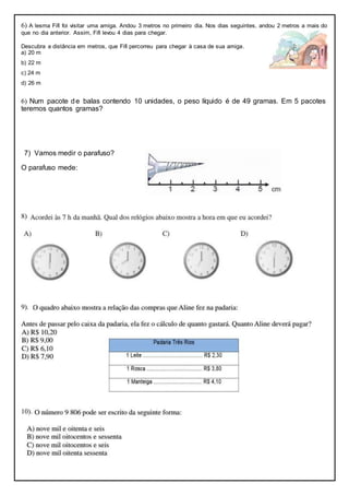 6) A lesma Fifi foi visitar uma amiga. Andou 3 metros no primeiro dia. Nos dias seguintes, andou 2 metros a mais do
que no dia anterior. Assim, Fifi levou 4 dias para chegar.
Descubra a distância em metros, que Fifi percorreu para chegar à casa de sua amiga.
a) 20 m
b) 22 m
c) 24 m
d) 26 m
6) Num pacote de balas contendo 10 unidades, o peso líquido é de 49 gramas. Em 5 pacotes
teremos quantos gramas?
7) Vamos medir o parafuso?
O parafuso mede:
8)
9).
10).
 