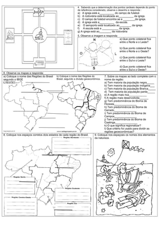 4. Sabendo que a determinação dos pontos cardeais depende do ponto
                                                             de referência considerado, observe o desenho e responda :
                                                             a) A igreja está a__________ do campo de futebol.
                                                             b) A rodoviária está localizada ao__________ da igreja.
                                                             c) O campo de futebol encontra se a ________da igreja.
                                                             d) A igreja está a__________ da escola.
                                                             e) O aeroporto está localizado ao________ da igreja.
                                                             f) A escola está a ___________ da igreja.
                                                             g) A igreja está ao________ da rodoviária
                                                             5. Observe a imagem e responda
                                                                                                a) Que ponto colateral fica
                                                                                                entre o Norte e o Leste?

                                                                                                b) Que ponto colateral fica
                                                                                                entre o Norte e o Oeste?

                                                                                                c) Que ponto colateral fica
                                                                                                entre o Sul e o Leste?

                                                                                                d) Que ponto colateral fica
                                                                                                entre o Sul e o Oeste?
6. Observe os mapas e responda:
a) Coloque o nome das Regiões do Brasil    b) Coloque o nome das Regiões do         7. Sobre os mapas ao lado complete com o
segundo o IBGE                             Brasil, segundo a divisão geoeconômica.  nome da região:
                                                                                    a) Tem maioria da população negra_____
                                                                                    b) Tem maioria da população indígena___
                                                                                    c) Tem maioria da população Branca_____
                                                                                    d) Tem maioria da população parda_____
                                                                                    e) A região mais rica____________
                                                                                    f) A região mais desenvolvida______
                                                                                    g) Tem predominância do Bioma de
                                                                                    Floresta_______________
                                                                                    h) Tem predominância do Bioma de
                                                                                    Cerrado_______________
                                                                                    i) Tem predominância do Bioma de
                                                                                    Campos_______________
                                                                                    j) Tem predominância do Bioma de
                                                                                    Caatinga_______________
                                                                                    k) O que significa regionalizar?
                                                                                    l) Que critério foi usado para dividir as
                                                                                    regiões geoeconômicas?
8. Coloque nos espaços corretos dois estados de cada região do Brasil.      9. Coloque nos espaçoes os nomes dos elementos
                                                                            da natureza.
 