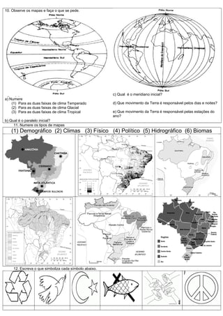 10. Observe os mapas e faça o que se pede.




                                                       c) Qual é o meridiano inicial?
a) Numere
    (1) Para as duas faixas de clima Temperado         d) Que movimento da Terra é responsável pelos dias e noites?
    (2) Para as duas faixas de clima Glacial
    (3) Para as duas faixas de clima Tropical          e) Que movimento da Terra é responsável pelas estações do
                                                       ano?
b) Qual é o paralelo inicial?
     11. Numere os tipos de mapas
   (1) Demográfico (2) Climas (3) Físico (4) Político (5) Hidrográfico (6) Biomas




    12. Escreva o que simboliza cada símbolo abaixo.
 