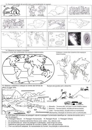 13, Numere e nomeie de acordo com a sua localização no espaço.




    14. Observe os mapas e complete.
Coloque o nome dos continentes nos espaços determinados                   Coloque o nome dos oceanos dos espaços
                                                                          determinadas




15. Observe o desenho e coloque os nomes das formas de      Numere de acordo com o desenho.
relevo no lugar certo.




                                                            (   )Planalto - Terreno alto, em que o cume mediico plano
                                                            (   )Planicie - Terreno plano, situado em terras baixas.
                                                            (   ) Vale – Terreno baixo, situado entre as montanhas
                                                            (   ) Montanhas, Elevação no terreno com o cume bicudo.
    16. Com base nos conceitos de paisagem natural e paisagem humanizada classifique as colunas de acordo com o
    tipo de paisagem;
       N. Paisagem Natural H. Paisagem Humanizada R. Paisagem Rural U. Paisagem Urbana
    ( ) É composta por diversos elementos físicos como: solos , rios, relevos e etc
    ( ) É caracterizada por áreas de pastagens e plantações, casas longe da outras.
    ( ) Delimita-se pela grande metrópole de concreto e asfalto, com ruas pavimentas
    ( ) Tem sua estrutura adaptada às necessidades do homem, da produção e sobrevivência.
 