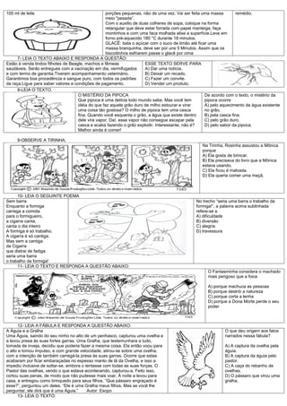100 ml de leite                                     porções pequenas, não de uma vez. Vai ser feita uma massa        remédio.
                                                    meio "pesada”.
                                                    Com o auxilio de duas colheres de sopa, coloque na forma
                                                    retangular que deve estar forrada com papel manteiga, faça
                                                    montinhos e com uma faca molhada alise a superfície.Leve em
                                                    forno pré-aquecido 180 °C durante 18 minutos.
                                                    GLACÊ: bata o açúcar com o suco de limão até ficar uma
                                                    massa branquinha, deve ser por uns 5 Minutos. Assim que os
                                                    biscoitinhos esfriarem passe o glacê por cima
      7- LEIA O TEXTO ABAIXO E RESPONDA A QUESTÃO:
Estão à venda lindos filhotes de Beagle, machos e fêmeas                 ESSE TEXTO SERVE PARA
saudáveis. Serão entregues com a vacinação em dia, vermifugados          A) Dar uma notícia.
e com termo de garantia.Tiveram acompanhamento veterinário.              B) Deixar um recado.
Garantimos boa procedência e sangue puro, com todos os padrões           C) Fazer um convite.
da raça.Ligue para saber valores e condições de pagamento.               D) Vender um produto.
      8-LEIA O TEXTO.
                                     O MISTÉRIO DA PIPOCA                                            De acordo com o texto, o mistério da
                                     Que pipoca é uma delícia todo mundo sabe. Mas você tem          pipoca ocorre
                                     idéia do que faz aquele grão duro de milho estourar e virar     A) pelo aquecimento da água existente
                                     uma coisa tão gostosa? O milho de pipoca tem uma casca          no grão.
                                     fina. Quando você esquenta o grão, a água que existe dentro     B) pela casca fina.
                                     dele vira vapor. Daí, esse vapor não consegue escapar pela      C) pelo grão duro.
                                     casca e acaba fazendo o grão explodir. Interessante, não é?     D) pelo sabor da pipoca.
                                     Melhor ainda é comer!

     9-OBSERVE A TIRINHA.
                                                                                                  Na Tirinha, Rosinha assustou a Mônica
                                                                                                  porque
                                                                                                  A) Ela gosta de brincar.
                                                                                                  B) Ela precisava do livro que a Mônica
                                                                                                  estava usando.
                                                                                                  C) Ela ficou é malvada.
                                                                                                  D) Ela queria comer uma maçã.



      10- LEIA O SEGUINTE POEMA
Sem barra                                                                                      No trecho “seria uma barra o trabalho da
Enquanto a formiga                                                                             formiga!”, a palavra acima sublinhada
carrega a comida                                                                               refere-se a
para o formigueiro,                                                                            A) dificuldade
a cigarra canta,                                                                               B) diversão
canta o dia inteiro                                                                            C) alegria
A formiga é só trabalho.                                                                       D) travessura
A cigarra é só cantiga.
Mas sem a cantiga
da Cigarra
que distrai de fadiga
seria uma barra
o trabalho da formiga!
      11- LEIA O TEXTO E RESPONDA A QUESTÃO ABAIXO:
                                                                                                     O Fantasminha considera o machado
                                                                                                     mais perigoso que a foice

                                                                                                     A) porque machuca as pessoas
                                                                                                     B) porque destrói a natureza
                                                                                                     C) porque corta a lenha
                                                                                                     D) porque a Dona Morte perde o seu
                                                                                                     poder



      12- LEIA A FÁBULA E RESPONDA A QUESTÃO ABAIXO:
A Águia e a Gralha                                                                                            O que deu origem aos fatos
Uma Águia, saindo do seu ninho no alto de um penhasco, capturou uma ovelha e                                  narrados nessa fábula?
a levou presa às suas fortes garras. Uma Gralha, que testemunhara a tudo,
tomada de inveja, decidiu que poderia fazer a mesma coisa. Ela então voou para                                A) A captura da ovelha pela
o alto e tomou impulso, e com grande velocidade, atirou-se sobre uma ovelha,                                  águia.
com a intenção de também carregá-la presa às suas garras. Ocorre que estas                                    B) A captura da águia pelo
acabaram por ficar embaraçadas no espesso manto de lã da Ovelha, e isso a                                     pastor.
impediu inclusive de soltar-se, embora o tentasse com todas as suas forças. O                                 C) A caça do rebanho de
Pastor das ovelhas, vendo o que estava acontecendo, capturou-a. Feito isso,                                   ovelhas.
cortou suas penas, de modo que não pudesse mais voar. À noite a levou para                                    D) O pássaro que virou uma
casa, e entregou como brinquedo para seus filhos. “Que pássaro engraçado é                                    gralha.
esse?”, perguntou um deles. “Ele é uma Gralha meus filhos. Mas se você lhe
perguntar, ele dirá que é uma Águia.”     Autor: Esopo
      13- LEIA O TEXTO:
 