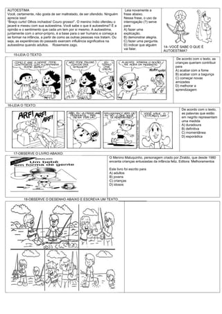 AUTOESTIMA                                                                   Leia novamente a
Você, certamente, não gosta de ser maltratado, de ser ofendido. Ninguém     frase abaixo.
aprecia isso!                                                               Nessa frase, o uso da
“Braço curto! Olhos inchados! Couro grosso!”. O menino índio ofendeu o      interrogação (?) serve
jacaré e mexeu com sua autoestima. Você sabe o que é autoestima? É a        para
opinião e o sentimento que cada um tem por si mesmo. A autoestima,          A) fazer uma
juntamente com o amor-próprio, é a base para o ser humano e começa a        explicação.
se formar na infância, a partir de como as outras pessoas nos tratam. Ou    B) demonstrar alegria.
seja, as experiências do passado exercem influência significativa na        C) fazer uma pergunta.
autoestima quando adultos. Rosemeire zago.                                  D) indicar que alguém
                                                                                                     14- VOCÊ SABE O QUE É
                                                                            vai falar.
                                                                                                     AUTOESTIMA?
   15-LEIA O TEXTO:
                                                                                                              De acordo com o texto, as
                                                                                                             crianças queriam contribuir
                                                                                                             para
                                                                                                             A) acabar com a fome
                                                                                                             B) acabar com a bagunça
                                                                                                             C) começar novas
                                                                                                             amizades
                                                                                                             D) melhorar a
                                                                                                             aprendizagem



16-LEIA O TEXTO:
                                                                                                                 De acordo com o texto,
                                                                                                                 as palavras que estão
                                                                                                                 em negrito representam
                                                                                                                 uma medida
                                                                                                                 A) duradoura
                                                                                                                 B) definitiva
                                                                                                                 C) momentânea
                                                                                                                 D) esporádica




   17-OBSERVE O LIVRO ABAIXO:
                                                                  O Menino Maluquinho, personagem criado por Ziraldo, que desde 1980
                                                                  encanta crianças entusiastas da infância feliz. Editora: Melhoramentos

                                                                  Este livro foi escrito para
                                                                  A) adultos
                                                                  B) jovens
                                                                  C) crianças
                                                                  D) idosos



          18-OBSERVE O DESENHO ABAIXO E ESCREVA UM TEXTO._______________
 
