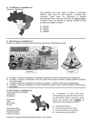 4- ( D1 M/Tópico 1, habilidade 1.2)
Observe o mapa abaixo:

                                              Você aprendeu que quem nasce no Brasil é denominado
                                              brasileiro. Quem nasce em Belo Horizonte é chamado belo-
                                              horizontino. Quem nasce em Diamantina é chamado
                                              diamantinense. Estes nomes são chamados de Adjetivos Pátrios.
                                              O Adjetivo Pátrio que identifica as pessoas nascidas no local
                                              marcado com estrelas no mapa é:

                                              a)   cariocas.
                                              b)   goianos.
                                              c)   mineiros
                                              d)   paulistas.




5- (D8 LP/Tópico 5, habilidade 5.1)
Observe as imagens e marque a alternativa que representa uma interpretação correta:




                            Imagem 1                                                  Imagem 2


a) A imagem 1 pode ser considerada um resultado da imagem 2, também conhecido como miscigenação.
b) A imagem 1 pode ser considerada o início do contato entre negros e brancos no Brasil, também conhecido
   como colonização.
c) A imagem 2 pode ser considerada um resultado da imagem 1, também conhecido como globalização.
d) A imagem 1 pode ser considerada o início do contato entre negros e índios no Brasil, também conhecido como
   colonização.

6- (D3 LP/Tópico 1, habilidade 1.3)
“Pelo caminho lá vai a mulinha.
Leva farinha                                                    As     mercadorias no século XVIII eram
No balainho                                                     transportadas por tropas de mulas e burros,
                                                                que são animais fortes e resistentes. Essas
Hoje vai só.                                                    tropas eram guiadas pelos tropeiros. O
Antes,                                                          significado correto da palavra grifada é:
Aos montes,
Que dó!
                                                                a)   comida típica mineira.
Vem outra mulinha.                                              b)   homens que guiavam as mulas.
Já não está sozinha.                                            c)   grupo de mulas com mercadorias.
Traz latão de leite                                             d)   comerciantes do século XVIII.
e lenha, num feixe”.

(Trecho de “Tropinha”.Helena Guimarães Campos. Texto Inédito)
 