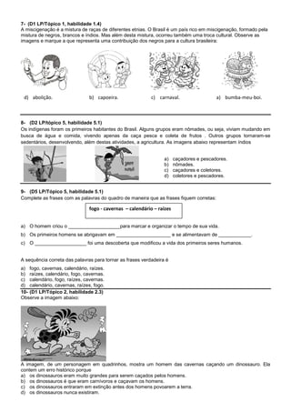 7- (D1 LP/Tópico 1, habilidade 1.4)
A miscigenação é a mistura de raças de diferentes etnias. O Brasil é um país rico em miscigenação, formado pela
mistura de negros, brancos e índios. Mas além desta mistura, ocorreu também uma troca cultural. Observe as
imagens e marque a que representa uma contribuição dos negros para a cultura brasileira:




 d) abolição.                  b) capoeira.                c) carnaval.                  a) bumba-meu-boi.



8- (D2 LP/tópico 5, habilidade 5.1)
Os indígenas foram os primeiros habitantes do Brasil. Alguns grupos eram nômades, ou seja, viviam mudando em
busca de água e comida, vivendo apenas da caça pesca e coleta de frutos . Outros grupos tornaram-se
sedentários, desenvolvendo, além destas atividades, a agricultura. As imagens abaixo representam índios


                                                                 a)    caçadores e pescadores.
                                                                 b)    nômades.
                                                                 c)    caçadores e coletores.
                                                                 d)    coletores e pescadores.


9- (D5 LP/Tópico 5, habilidade 5.1)
Complete as frases com as palavras do quadro de maneira que as frases fiquem corretas:

                               fogo - cavernas – calendário – raízes


a) O homem criou o ___________________para marcar e organizar o tempo de sua vida.
b) Os primeiros homens se abrigavam em ____________________ e se alimentavam de ____________.
c) O ___________________ foi uma descoberta que modificou a vida dos primeiros seres humanos.


A sequência correta das palavras para tornar as frases verdadeira é
a) fogo, cavernas, calendário, raízes.
b) raízes, calendário, fogo, cavernas.
c) calendário, fogo, raízes, cavernas.
d) calendário, cavernas, raízes, fogo.
10- (D1 LP/Tópico 2, habilidade 2.3)
Observe a imagem abaixo:




A imagem, de um personagem em quadrinhos, mostra um homem das cavernas caçando um dinossauro. Ela
contem um erro histórico porque
a) os dinossauros eram muito grandes para serem caçados pelos homens.
b) os dinossauros é que eram carnívoros e caçavam os homens.
c) os dinossauros entraram em extinção antes dos homens povoarem a terra.
d) os dinossauros nunca existiram.
 