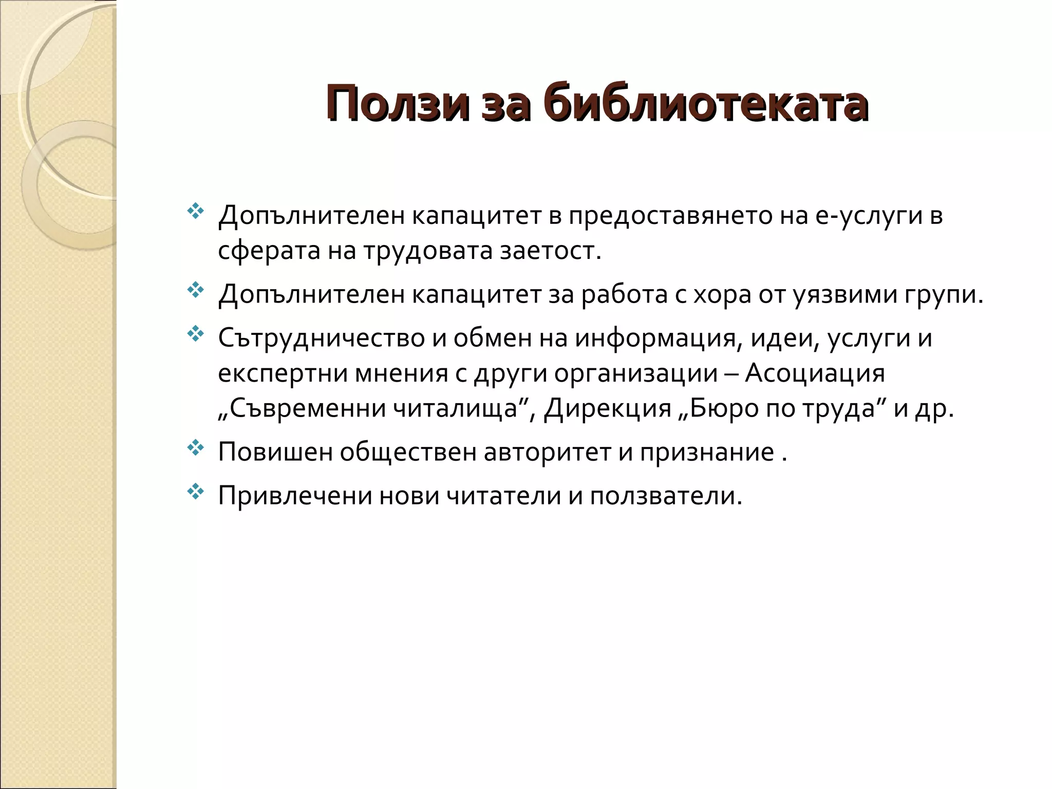 Ползи за библиотеката







Допълнителен капацитет в предоставянето на е-услуги в
сферата на трудовата заетост.
Допълнителен капацитет за работа с хора от уязвими групи.
Сътрудничество и обмен на информация, идеи, услуги и
експертни мнения с други организации – Асоциация
„Съвременни читалища”, Дирекция „Бюро по труда” и др.
Повишен обществен авторитет и признание .
Привлечени нови читатели и ползватели.

 