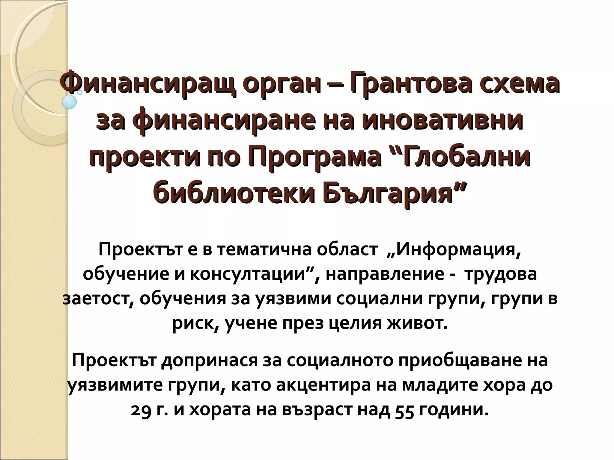 Финансиращ орган – Грантова схема
за финансиране на иновативни
проекти по Програма “Глобални
библиотеки България”
Проектът е в тематична област „Информация,
обучение и консултации”, направление - трудова
заетост, обучения за уязвими социални групи, групи в
риск, учене през целия живот.
Проектът допринася за социалното приобщаване на
уязвимите групи, като акцентира на младите хора до
29 г. и хората на възраст над 55 години.

 