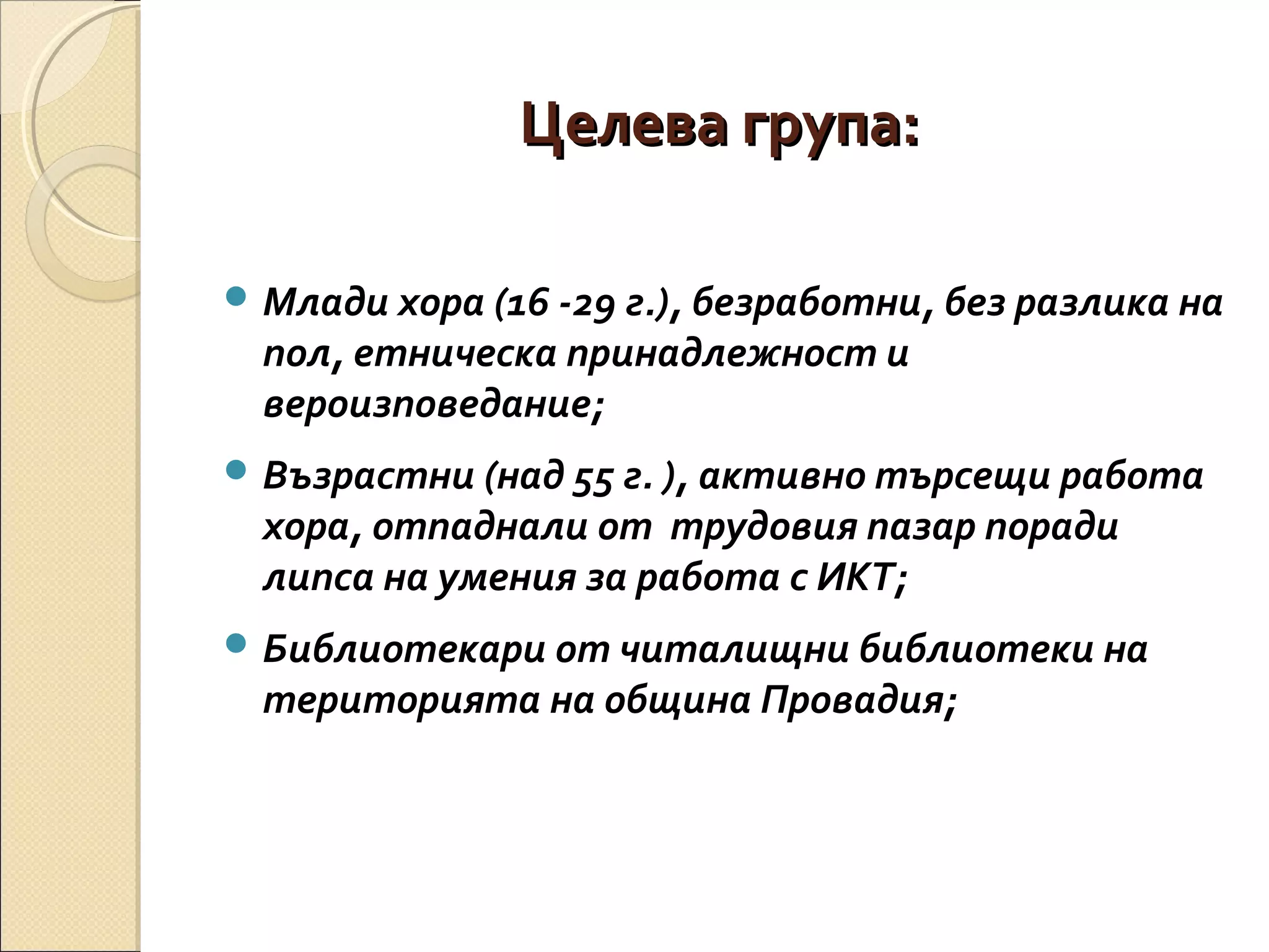 Целева група:
 Млади хора (16 -29 г.), безработни, без разлика на

пол, етническа принадлежност и
вероизповедание;

 Възрастни (над 55 г. ), активно търсещи работа

хора, отпаднали от трудовия пазар поради
липса на умения за работа с ИКТ;

 Библиотекари от читалищни библиотеки на

територията на община Провадия;

 