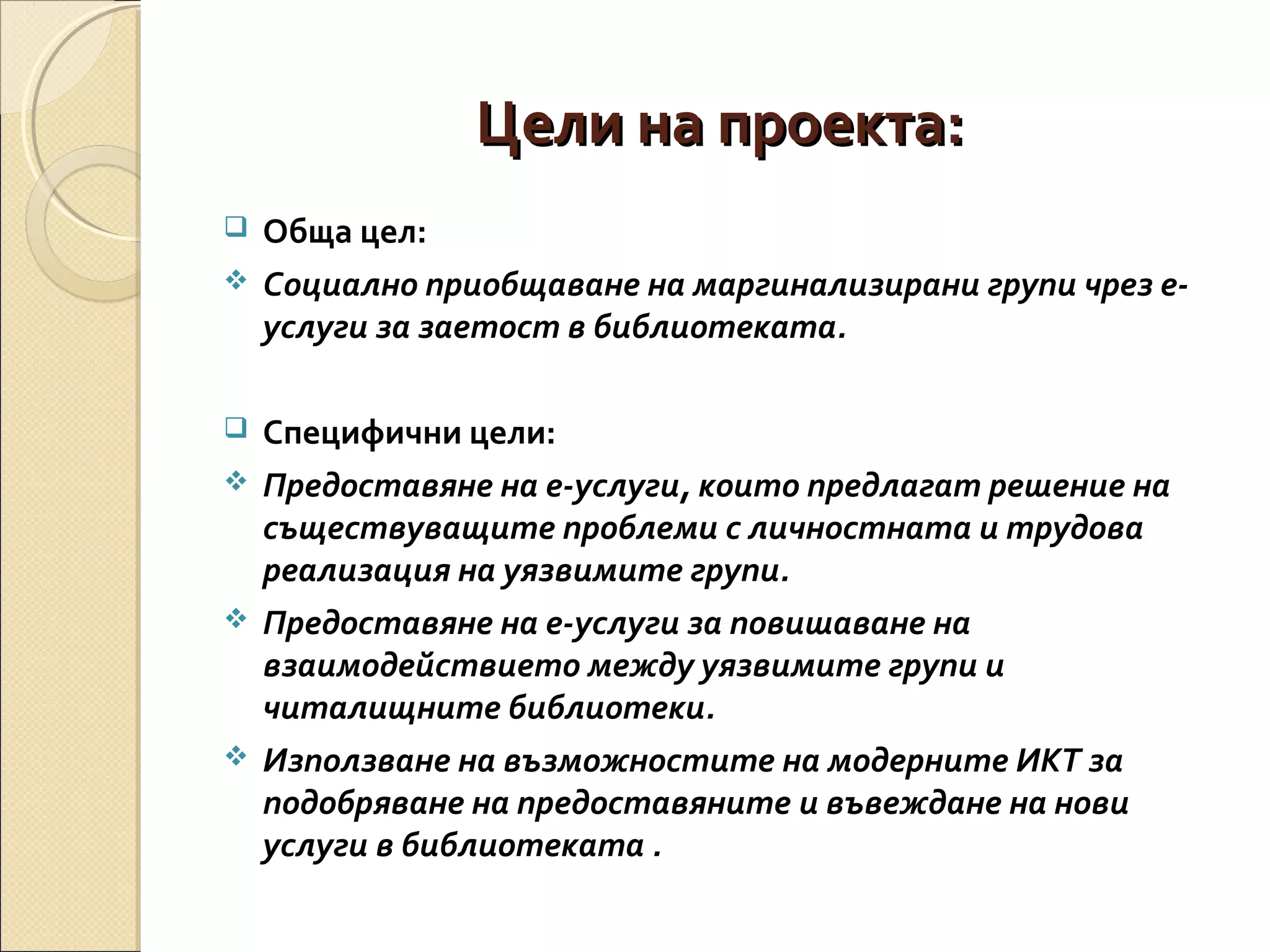 Цели на проекта:










Обща цел:
Социално приобщаване на маргинализирани групи чрез еуслуги за заетост в библиотеката.
Специфични цели:
Предоставяне на е-услуги, които предлагат решение на
съществуващите проблеми с личностната и трудова
реализация на уязвимите групи.
Предоставяне на е-услуги за повишаване на
взаимодействието между уязвимите групи и
читалищните библиотеки.
Използване на възможностите на модерните ИКТ за
подобряване на предоставяните и въвеждане на нови
услуги в библиотеката .

 