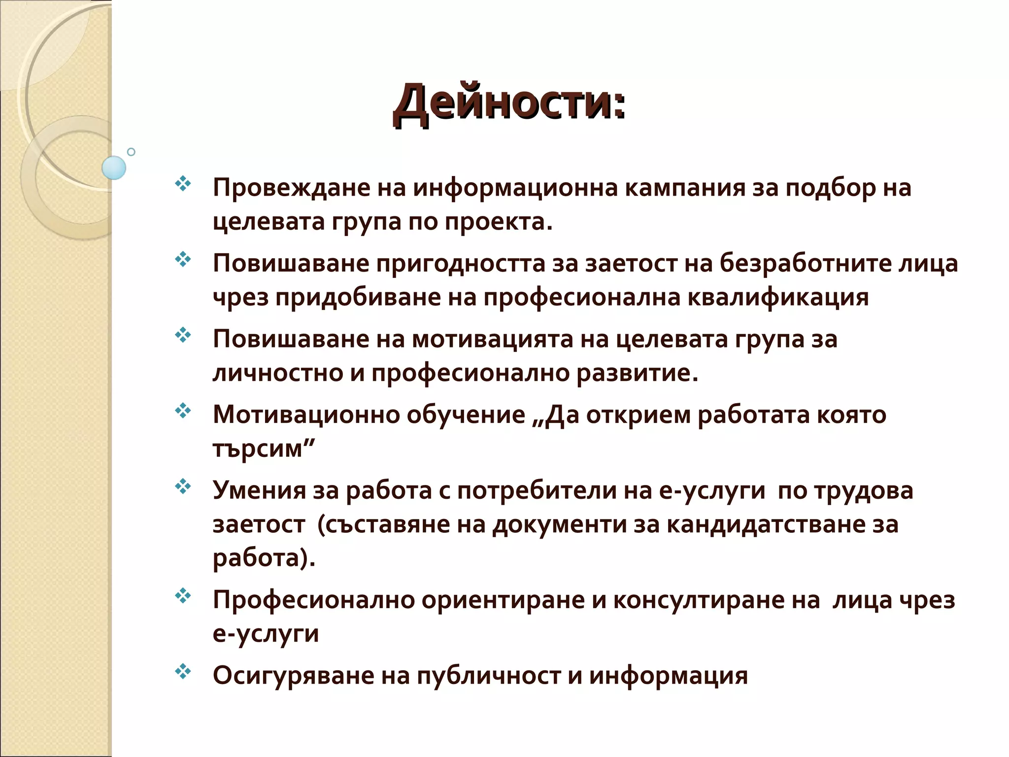 Дейности:









Провеждане на информационна кампания за подбор на
целевата група по проекта.
Повишаване пригодността за заетост на безработните лица
чрез придобиване на професионална квалификация
Повишаване на мотивацията на целевата група за
личностно и професионално развитие.
Мотивационно обучение „Да открием работата която
търсим”
Умения за работа с потребители на е-услуги по трудова
заетост (съставяне на документи за кандидатстване за
работа).
Професионално ориентиране и консултиране на лица чрез
е-услуги
Осигуряване на публичност и информация

 