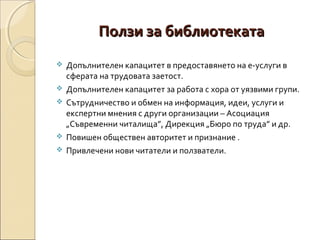 Ползи за библиотеката







Допълнителен капацитет в предоставянето на е-услуги в
сферата на трудовата заетост.
Допълнителен капацитет за работа с хора от уязвими групи.
Сътрудничество и обмен на информация, идеи, услуги и
експертни мнения с други организации – Асоциация
„Съвременни читалища”, Дирекция „Бюро по труда” и др.
Повишен обществен авторитет и признание .
Привлечени нови читатели и ползватели.

 